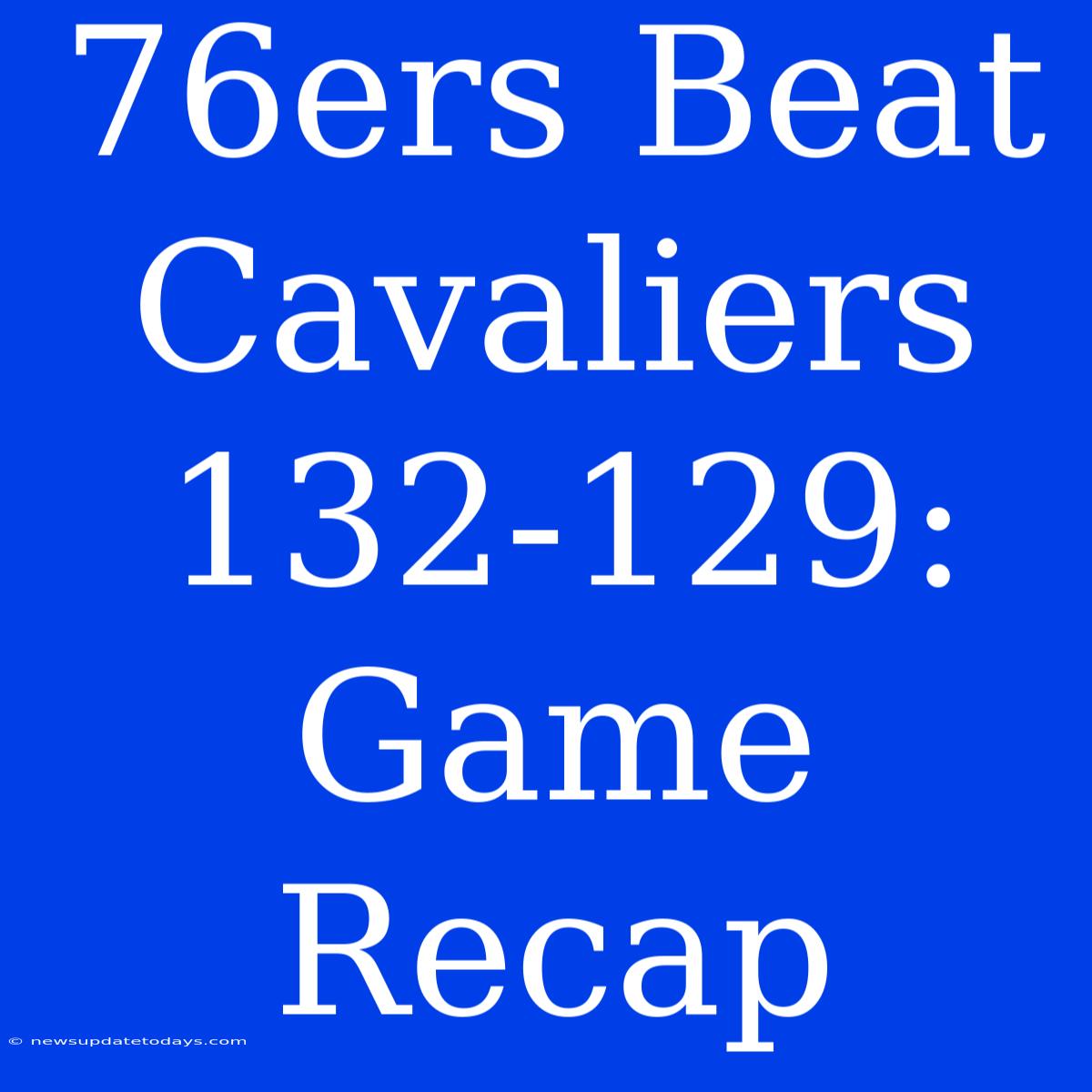 76ers Beat Cavaliers 132-129: Game Recap