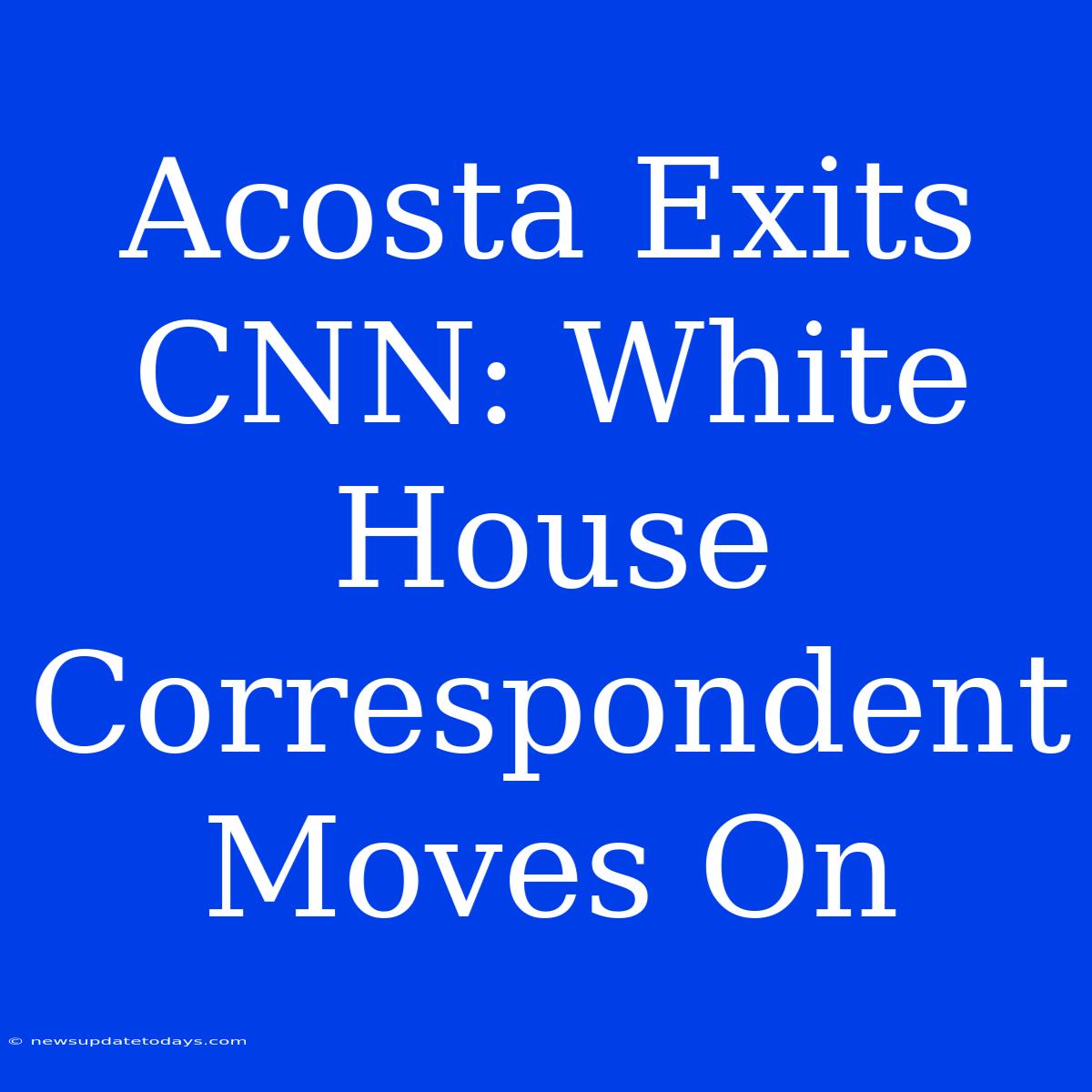 Acosta Exits CNN: White House Correspondent Moves On