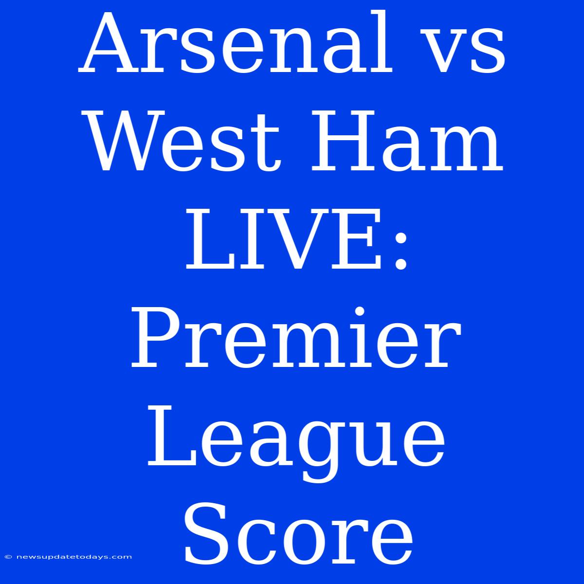 Arsenal Vs West Ham LIVE: Premier League Score