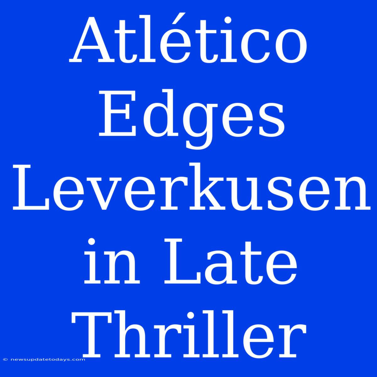 Atlético Edges Leverkusen In Late Thriller