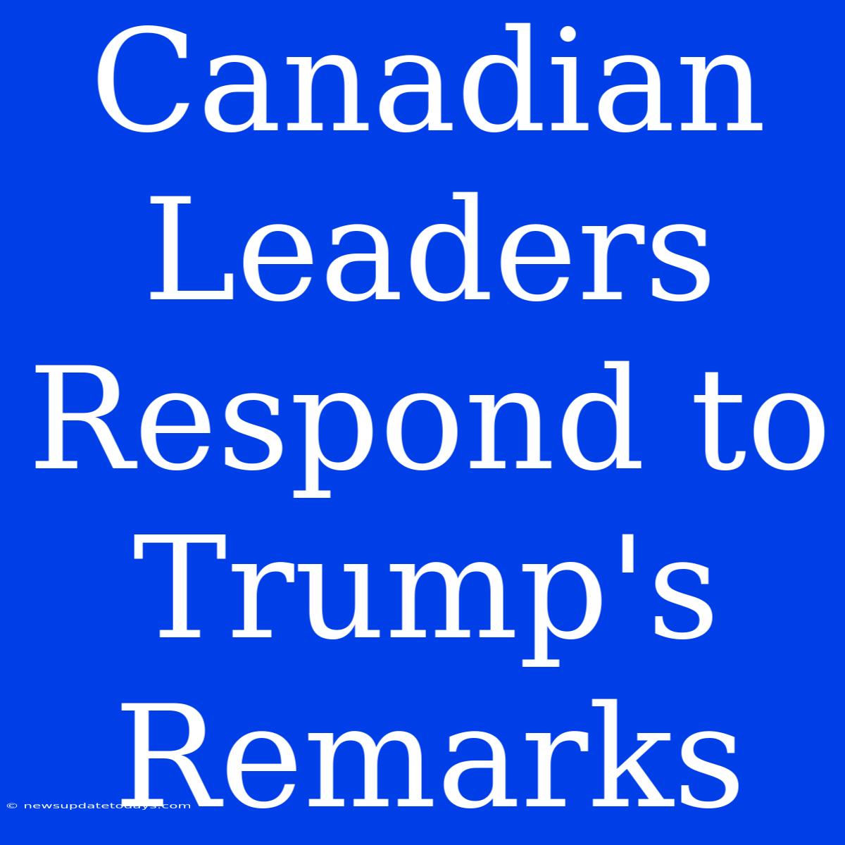 Canadian Leaders Respond To Trump's Remarks