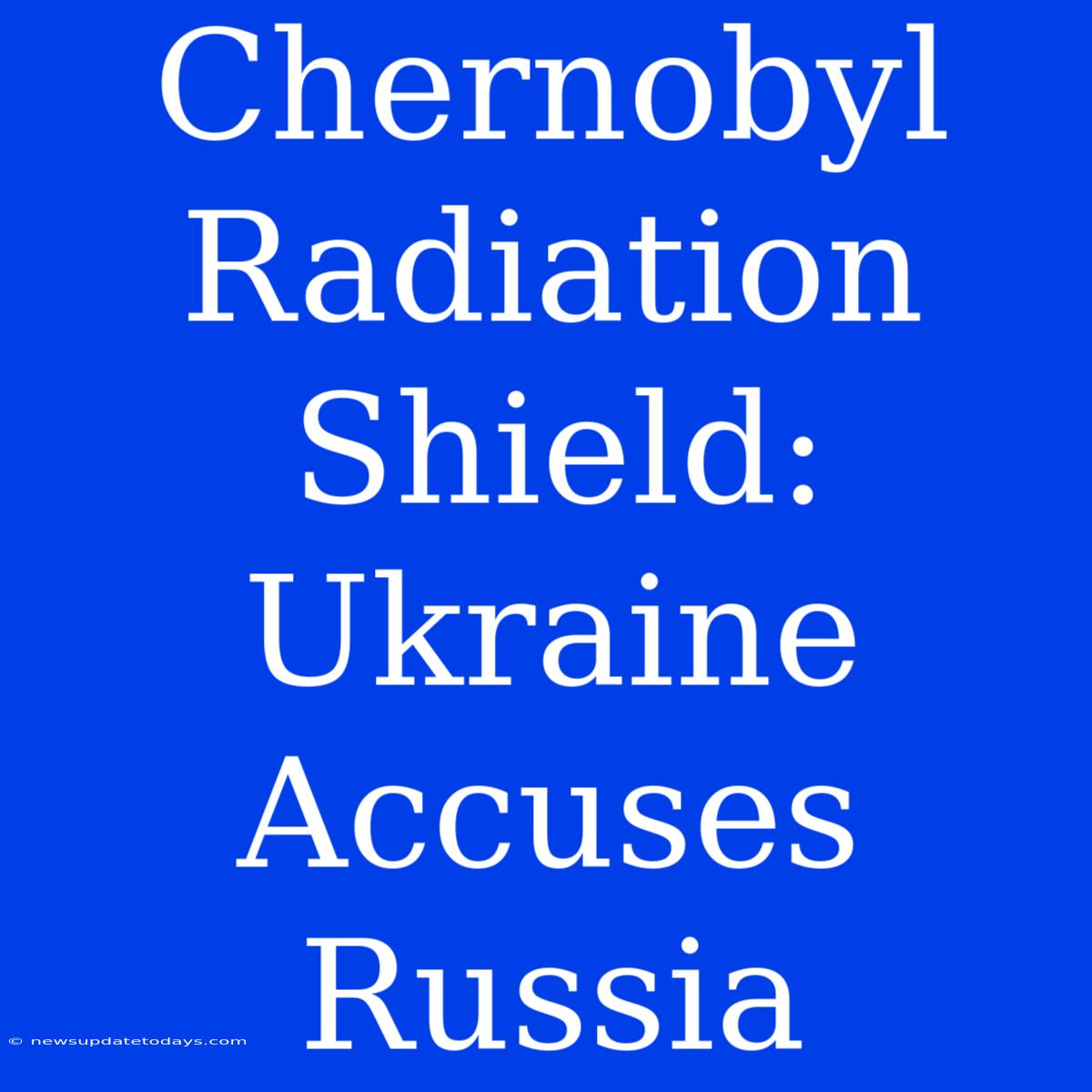 Chernobyl Radiation Shield: Ukraine Accuses Russia