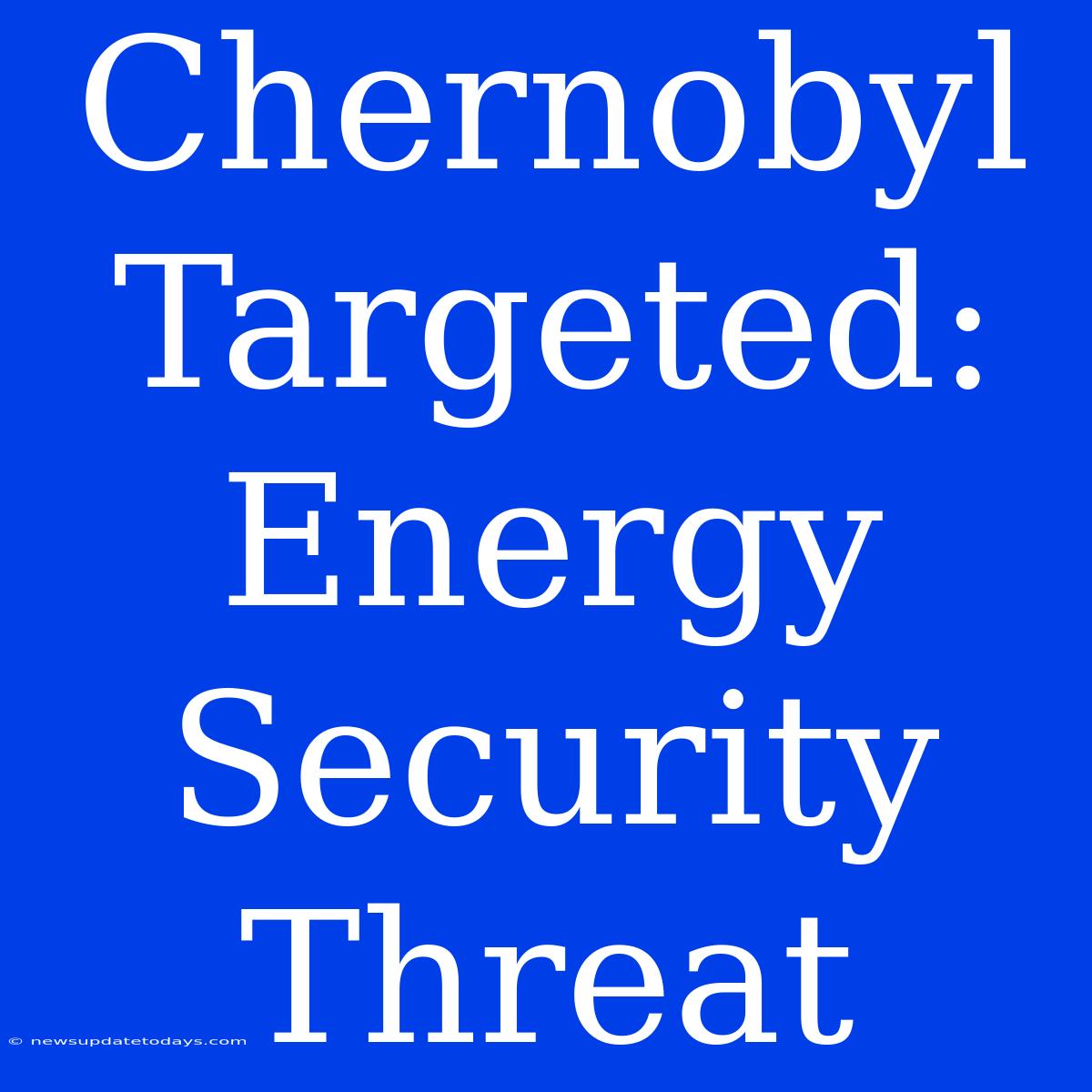 Chernobyl Targeted: Energy Security Threat