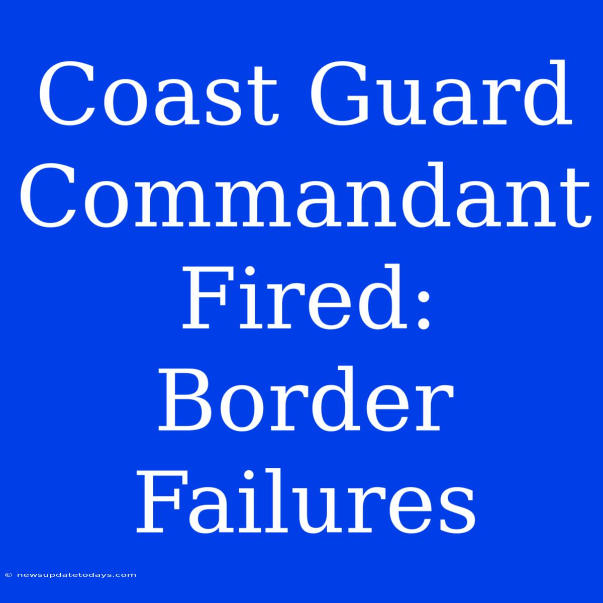 Coast Guard Commandant Fired: Border Failures