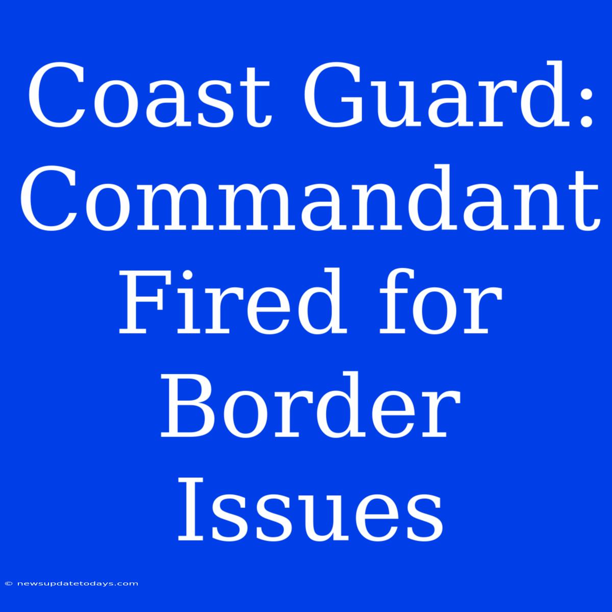 Coast Guard: Commandant Fired For Border Issues