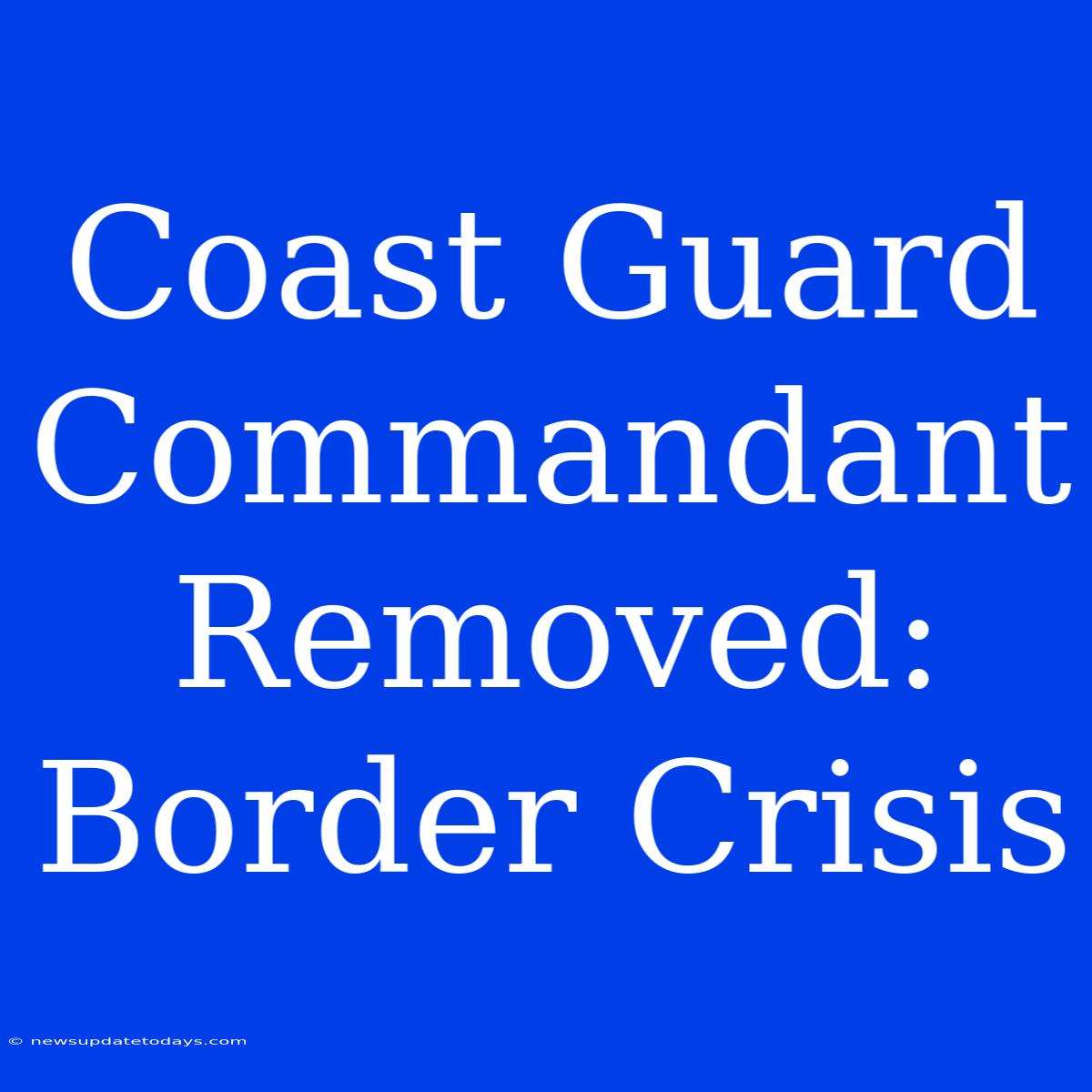 Coast Guard Commandant Removed: Border Crisis