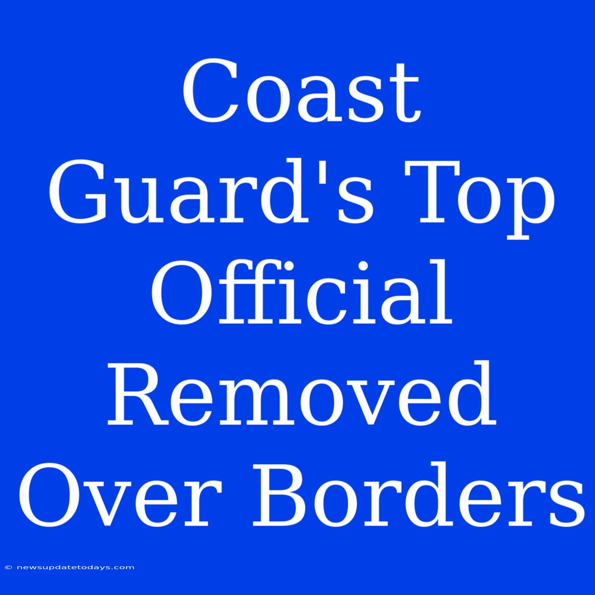 Coast Guard's Top Official Removed Over Borders