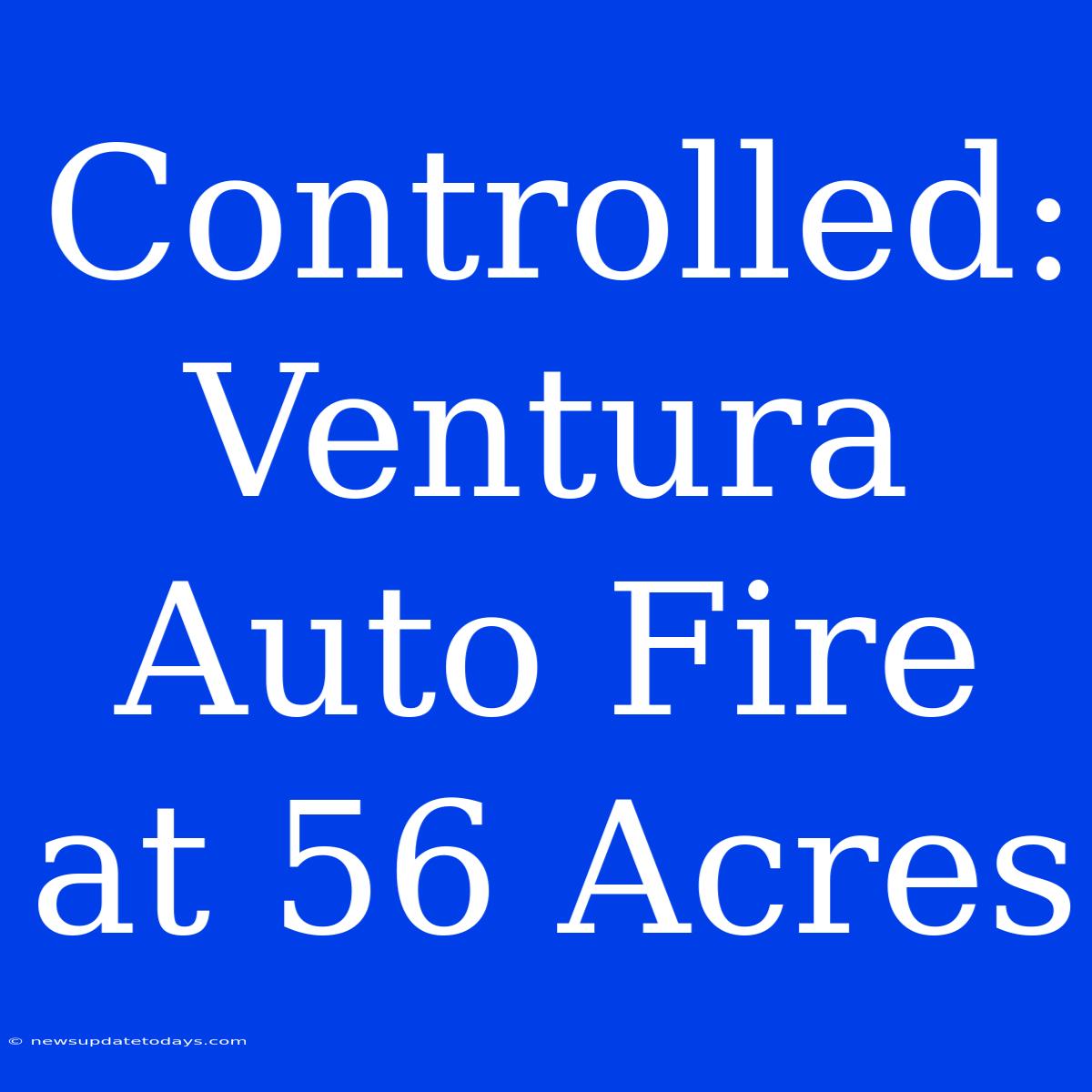 Controlled: Ventura Auto Fire At 56 Acres