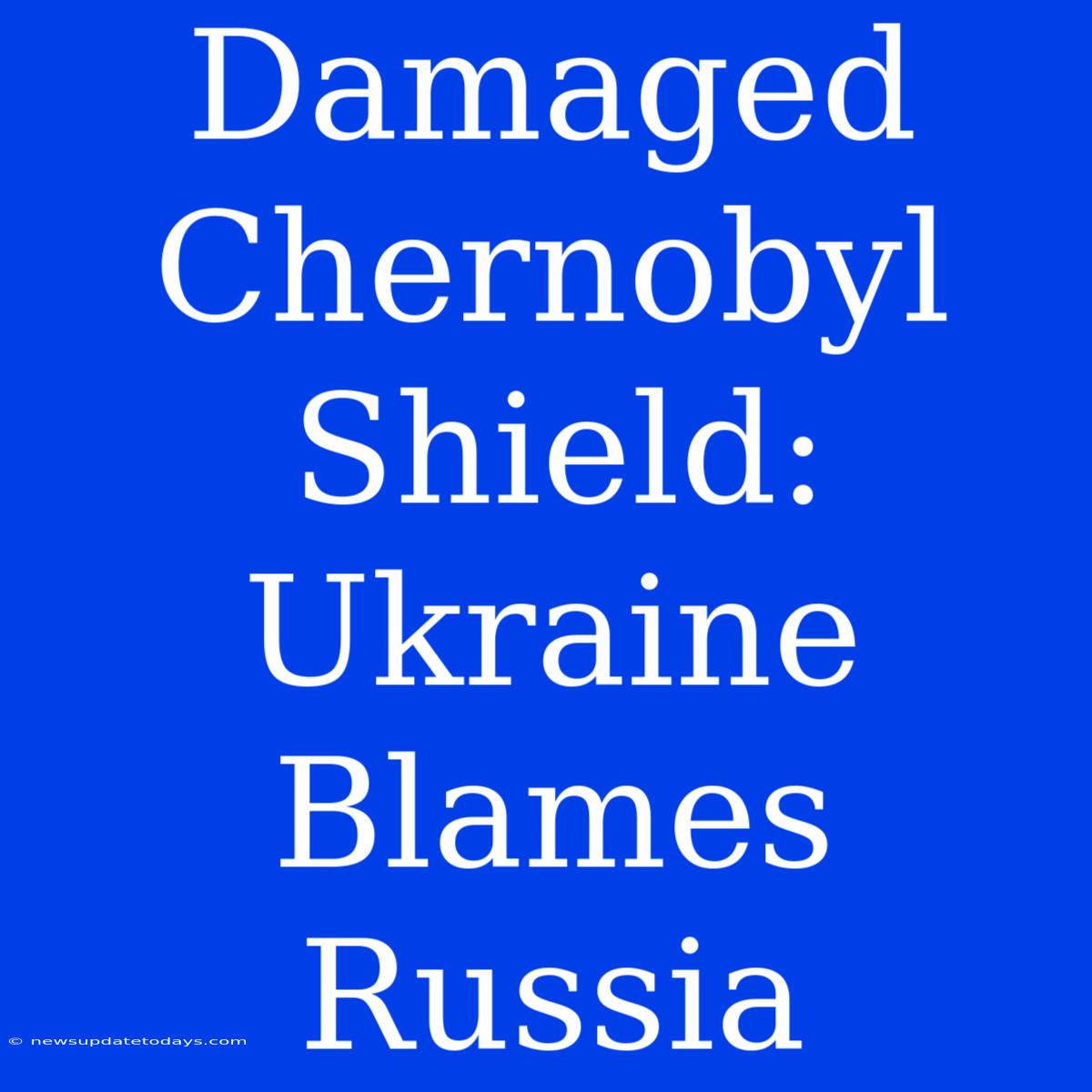 Damaged Chernobyl Shield: Ukraine Blames Russia