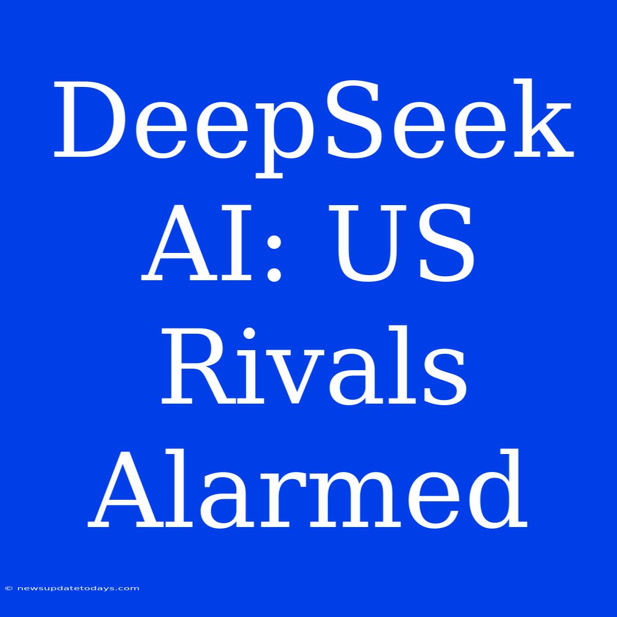 DeepSeek AI: US Rivals Alarmed