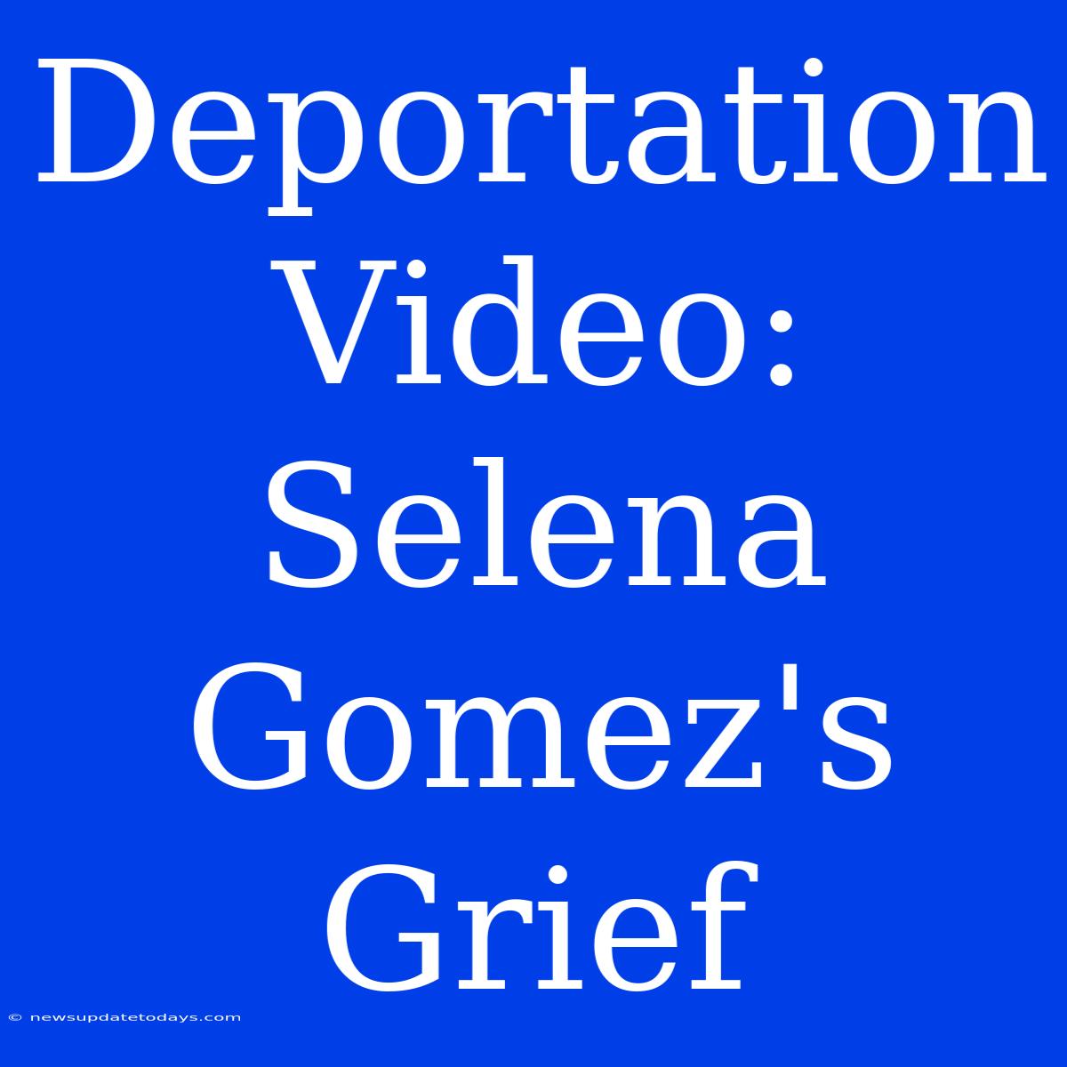 Deportation Video: Selena Gomez's Grief