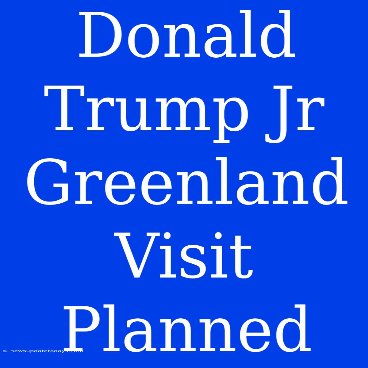 Donald Trump Jr Greenland Visit Planned