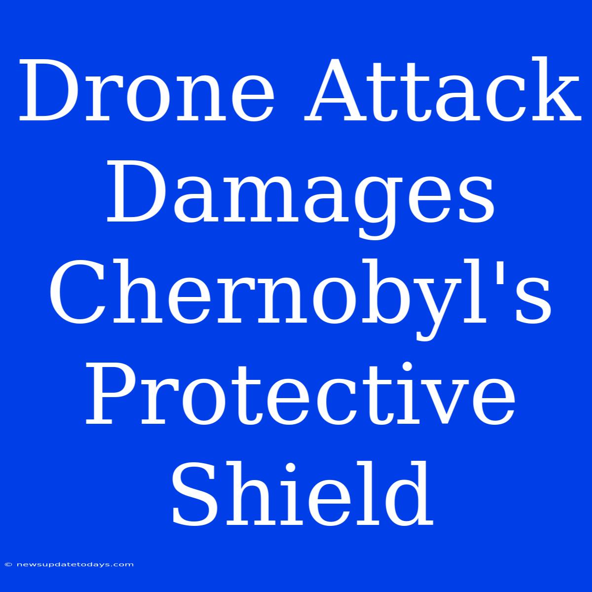 Drone Attack Damages Chernobyl's Protective Shield