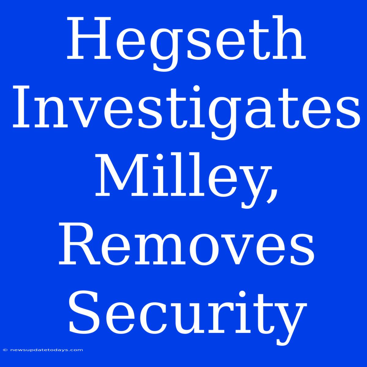 Hegseth Investigates Milley, Removes Security