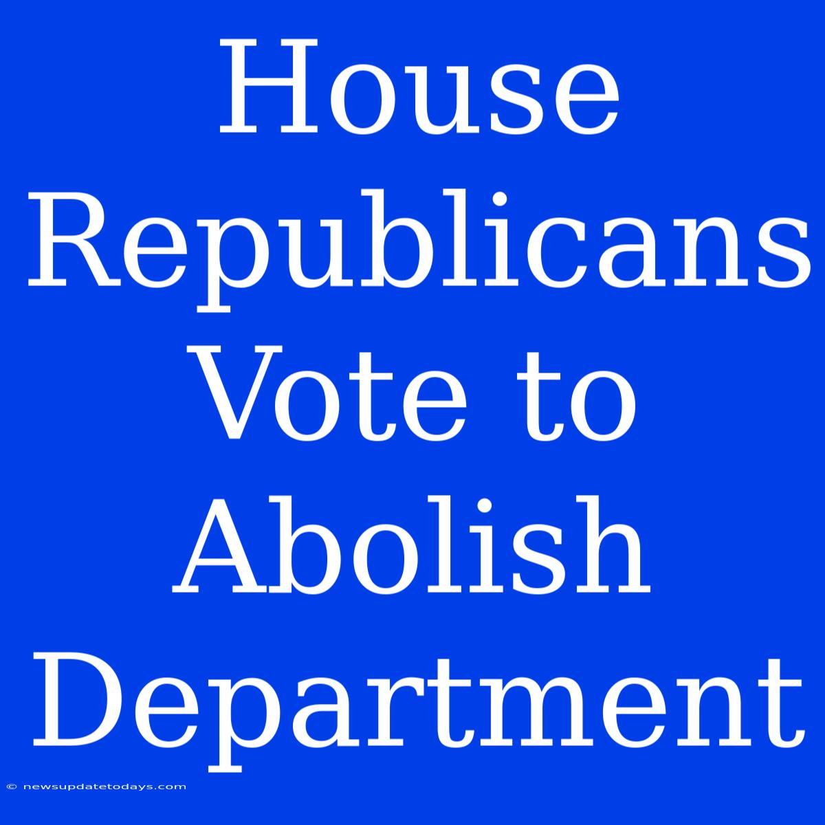 House Republicans Vote To Abolish Department