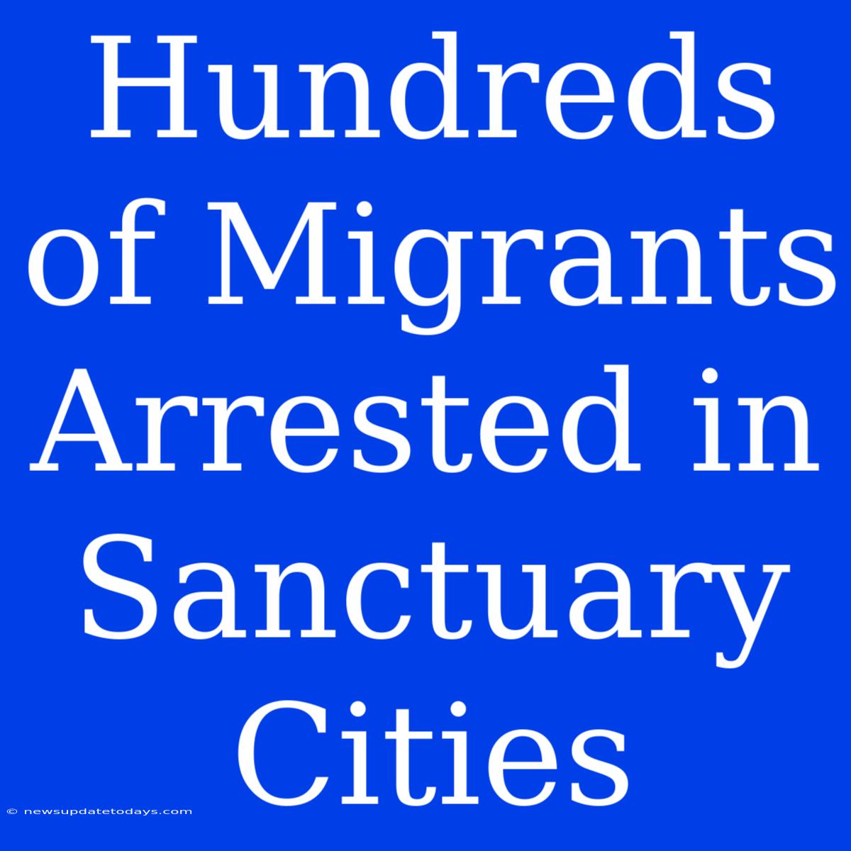 Hundreds Of Migrants Arrested In Sanctuary Cities