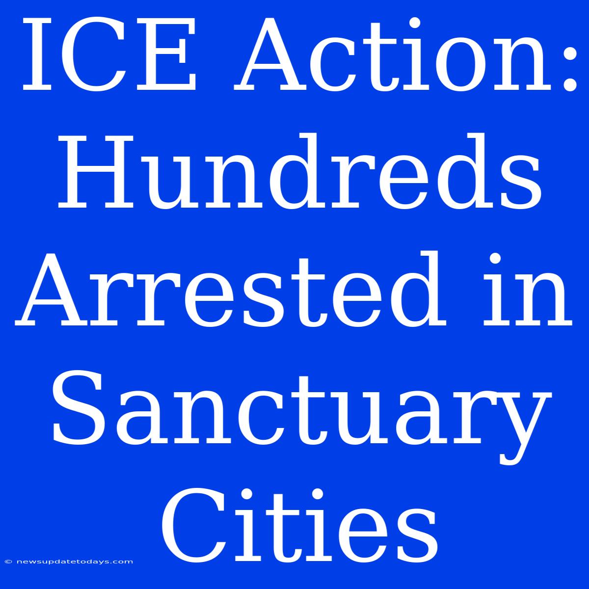 ICE Action: Hundreds Arrested In Sanctuary Cities