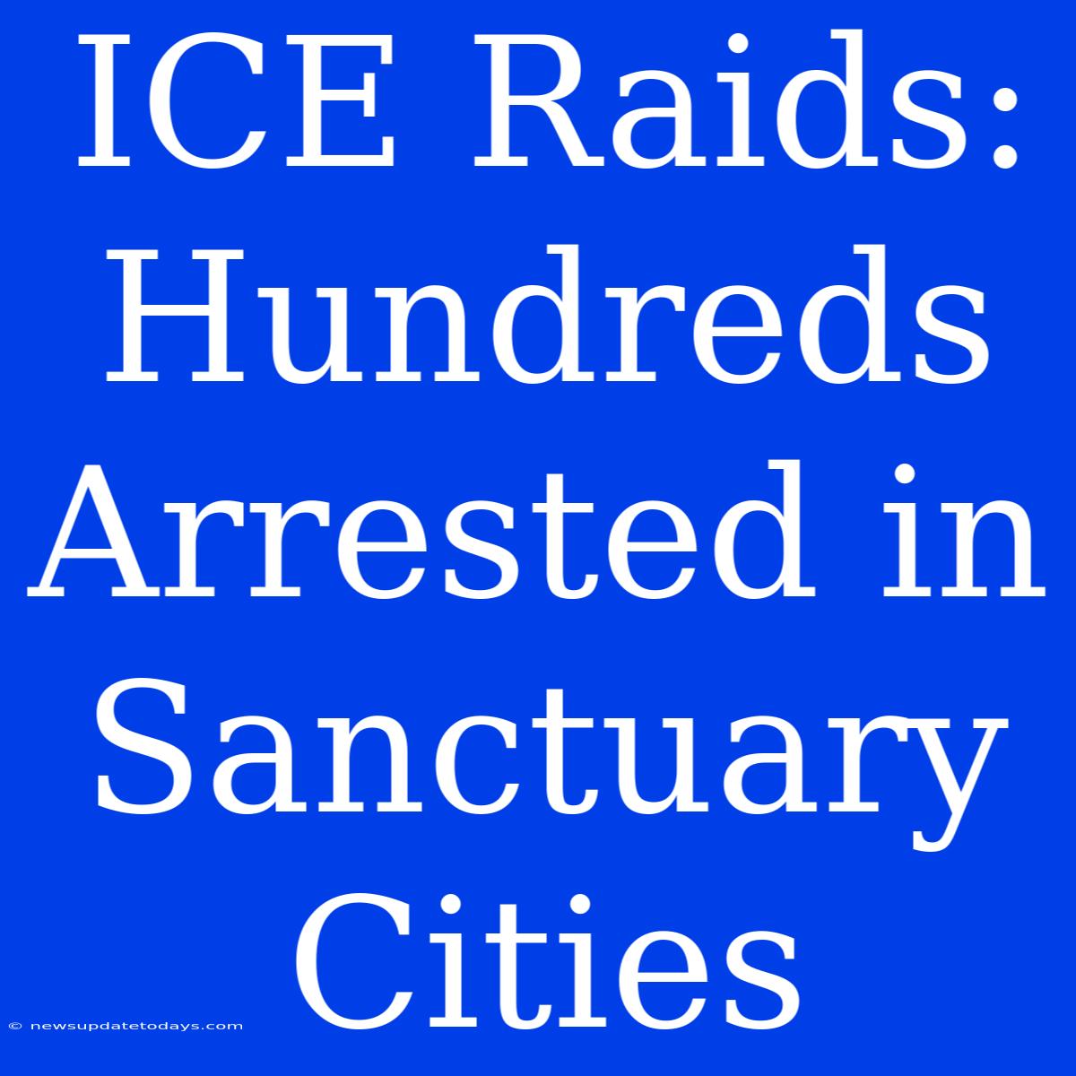 ICE Raids: Hundreds Arrested In Sanctuary Cities