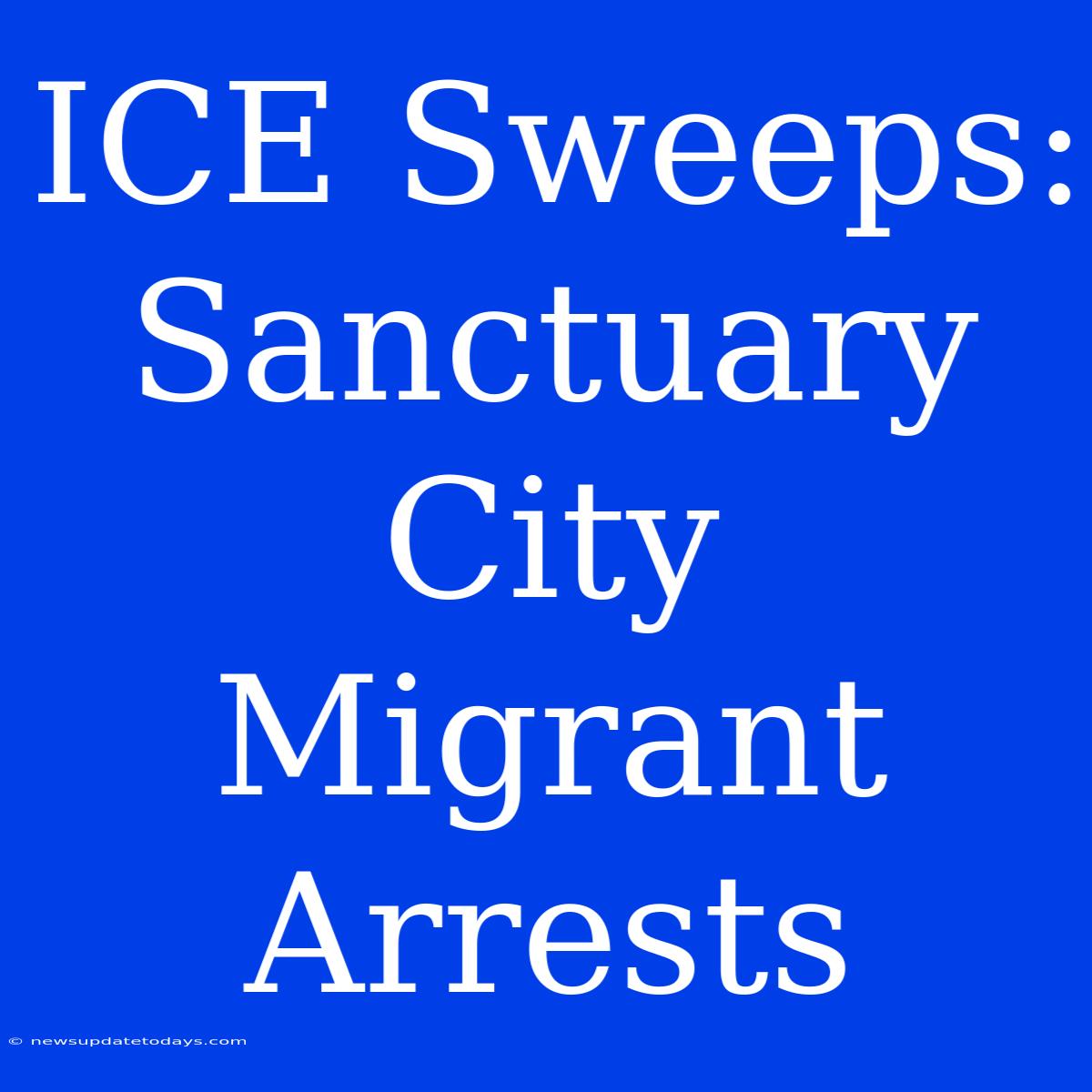 ICE Sweeps: Sanctuary City Migrant Arrests