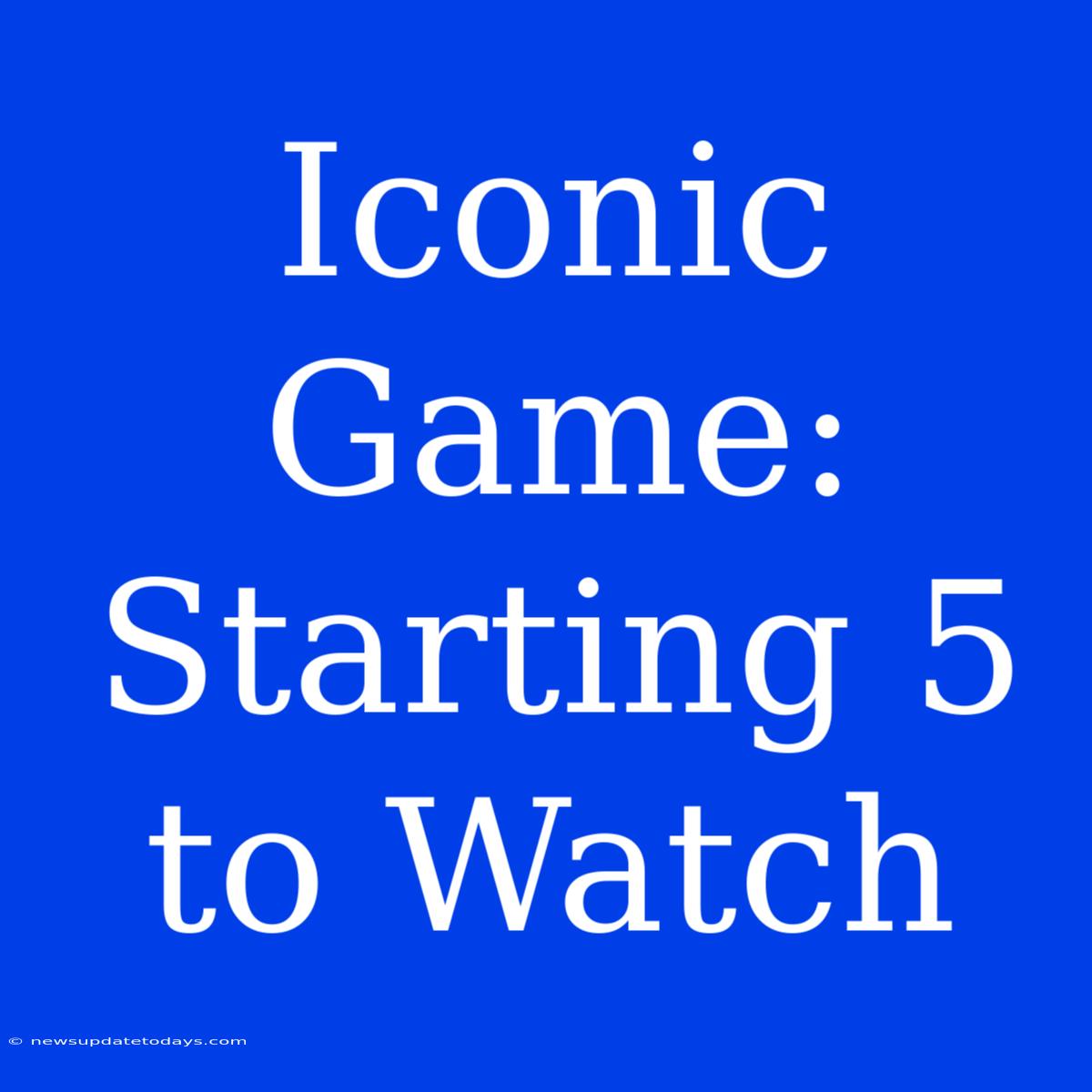 Iconic Game:  Starting 5 To Watch