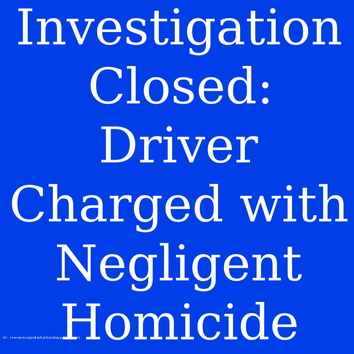 Investigation Closed: Driver Charged With Negligent Homicide