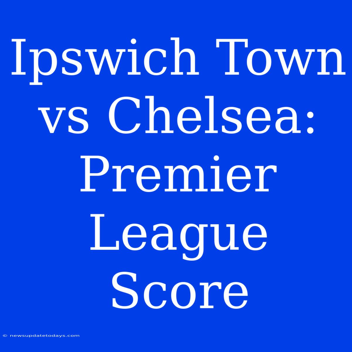 Ipswich Town Vs Chelsea: Premier League Score