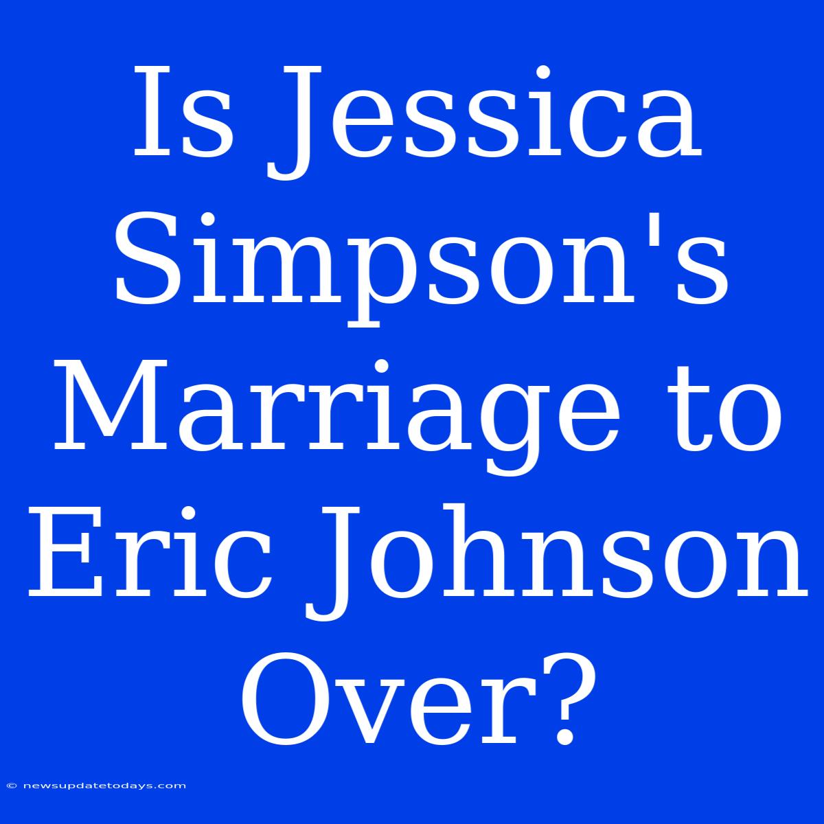 Is Jessica Simpson's Marriage To Eric Johnson Over?