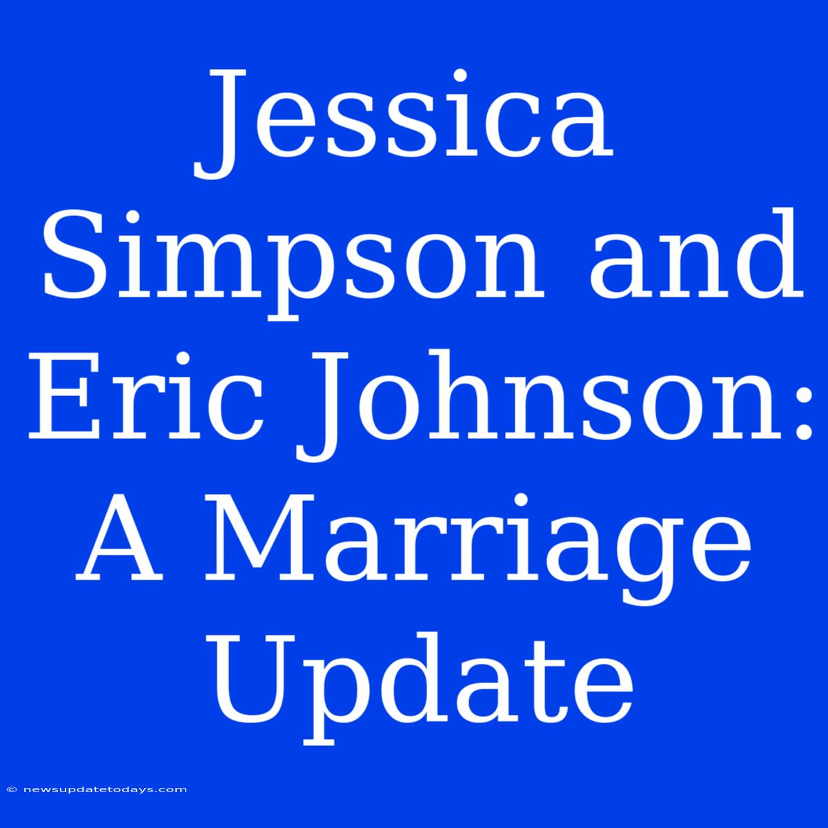 Jessica Simpson And Eric Johnson: A Marriage Update