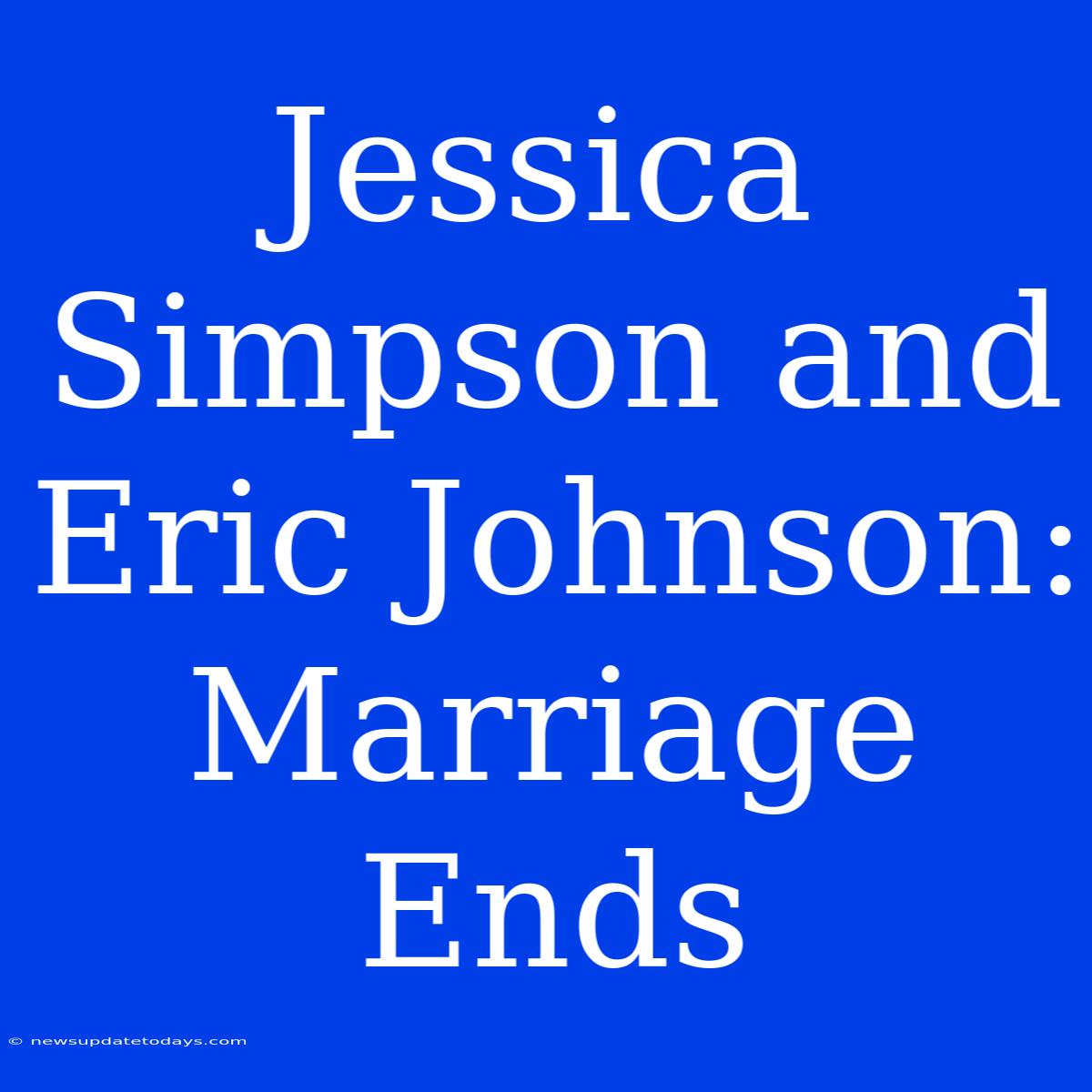 Jessica Simpson And Eric Johnson: Marriage Ends