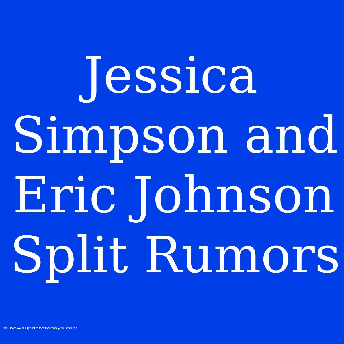 Jessica Simpson And Eric Johnson Split Rumors