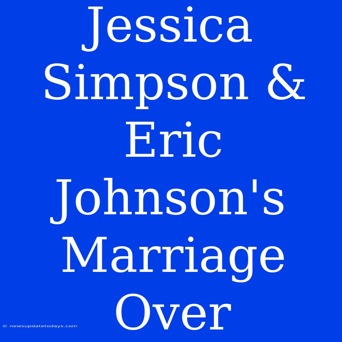 Jessica Simpson & Eric Johnson's Marriage Over