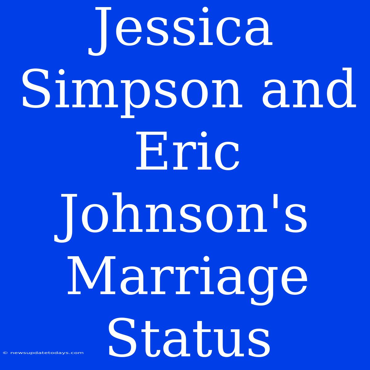 Jessica Simpson And Eric Johnson's Marriage Status