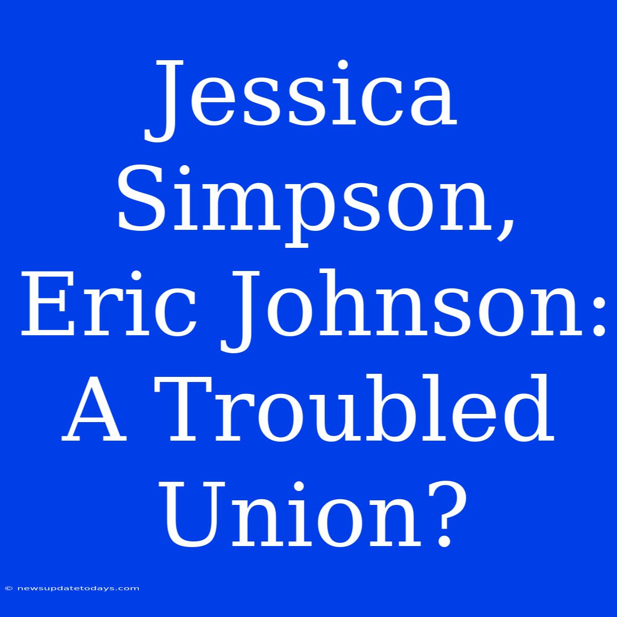 Jessica Simpson, Eric Johnson:  A Troubled Union?