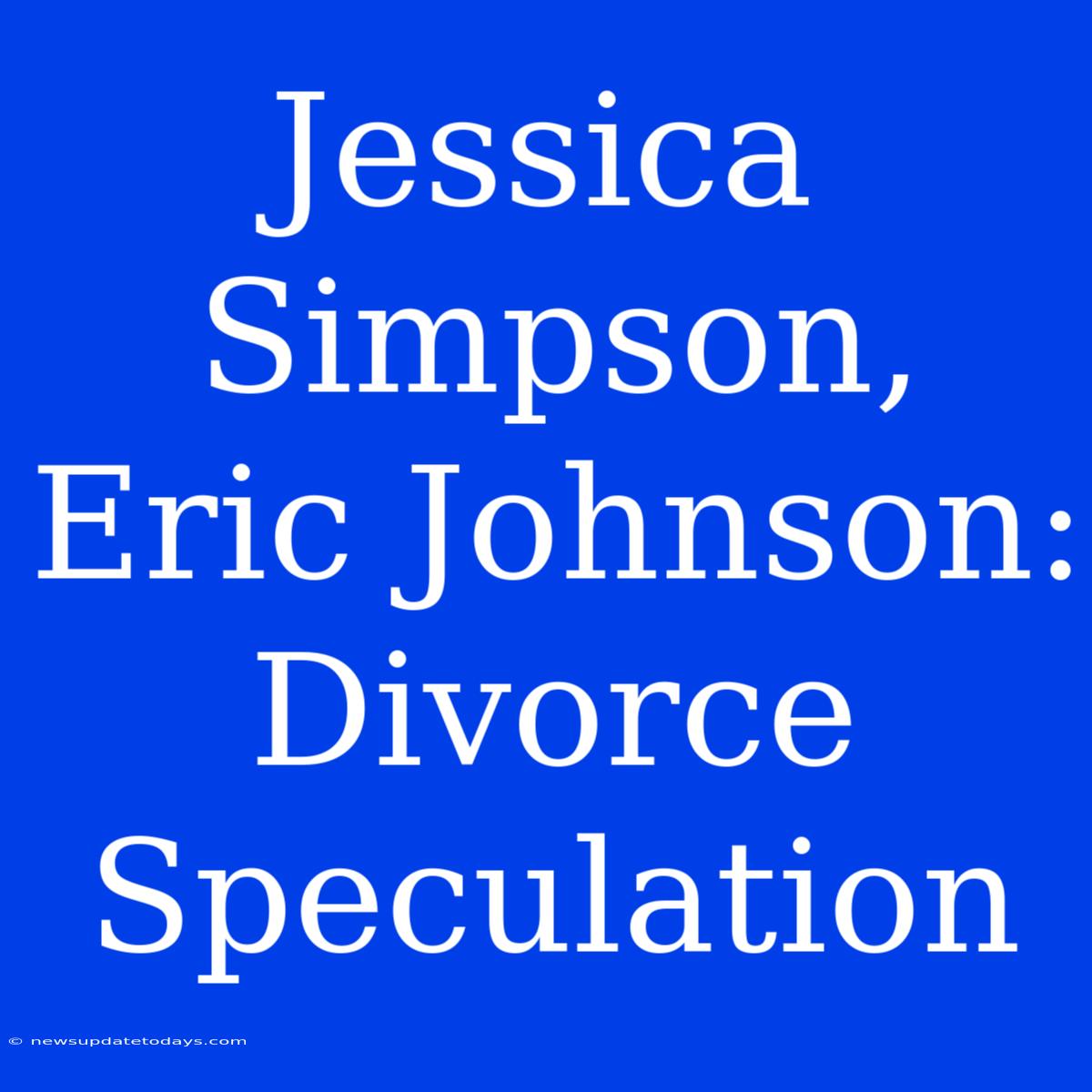 Jessica Simpson, Eric Johnson: Divorce Speculation