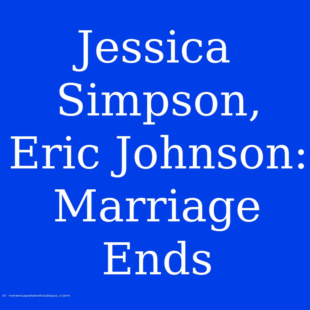 Jessica Simpson, Eric Johnson: Marriage Ends