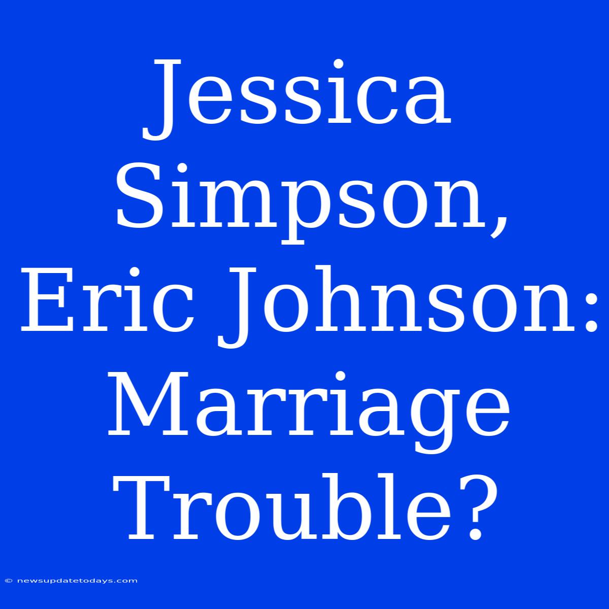 Jessica Simpson, Eric Johnson: Marriage Trouble?