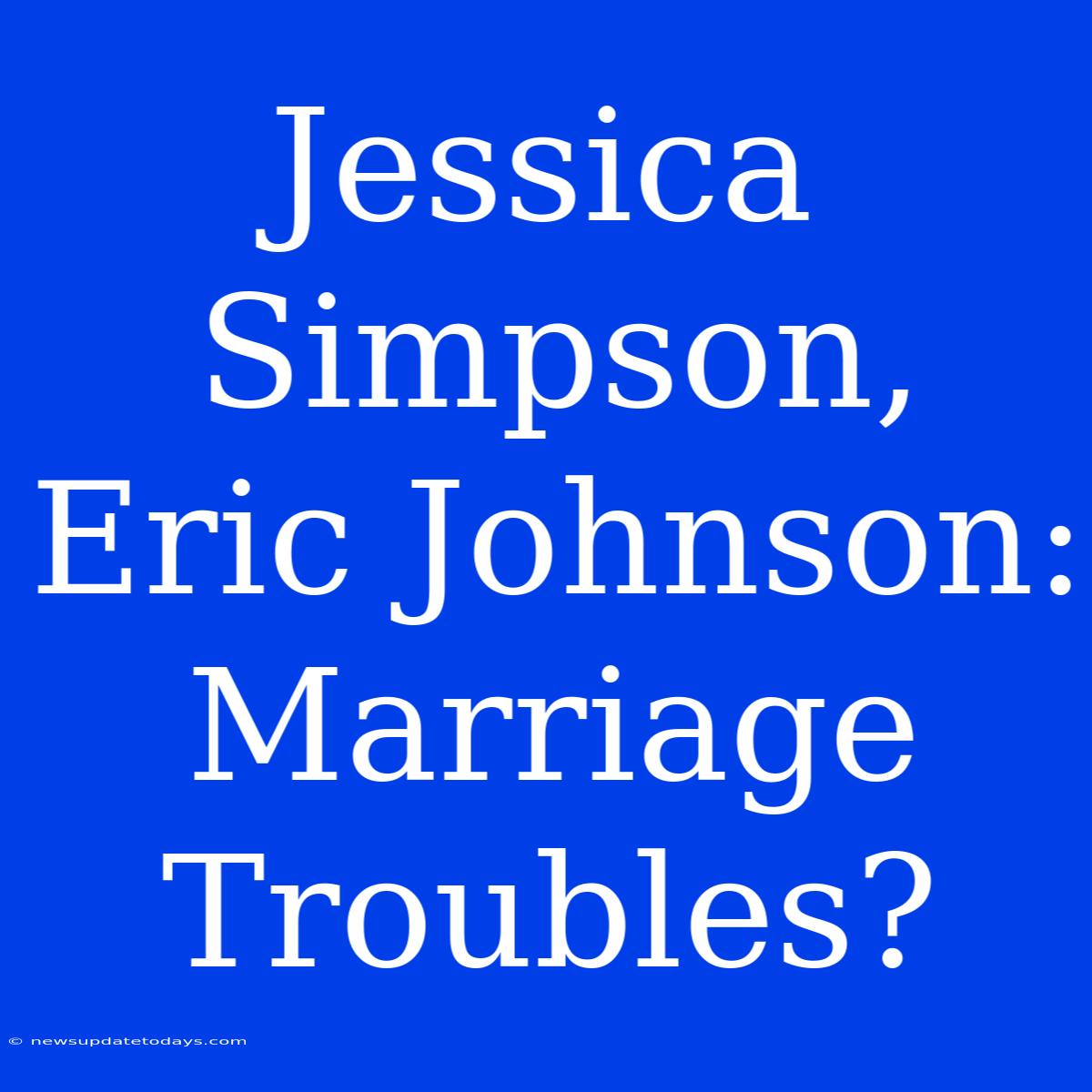 Jessica Simpson, Eric Johnson: Marriage Troubles?