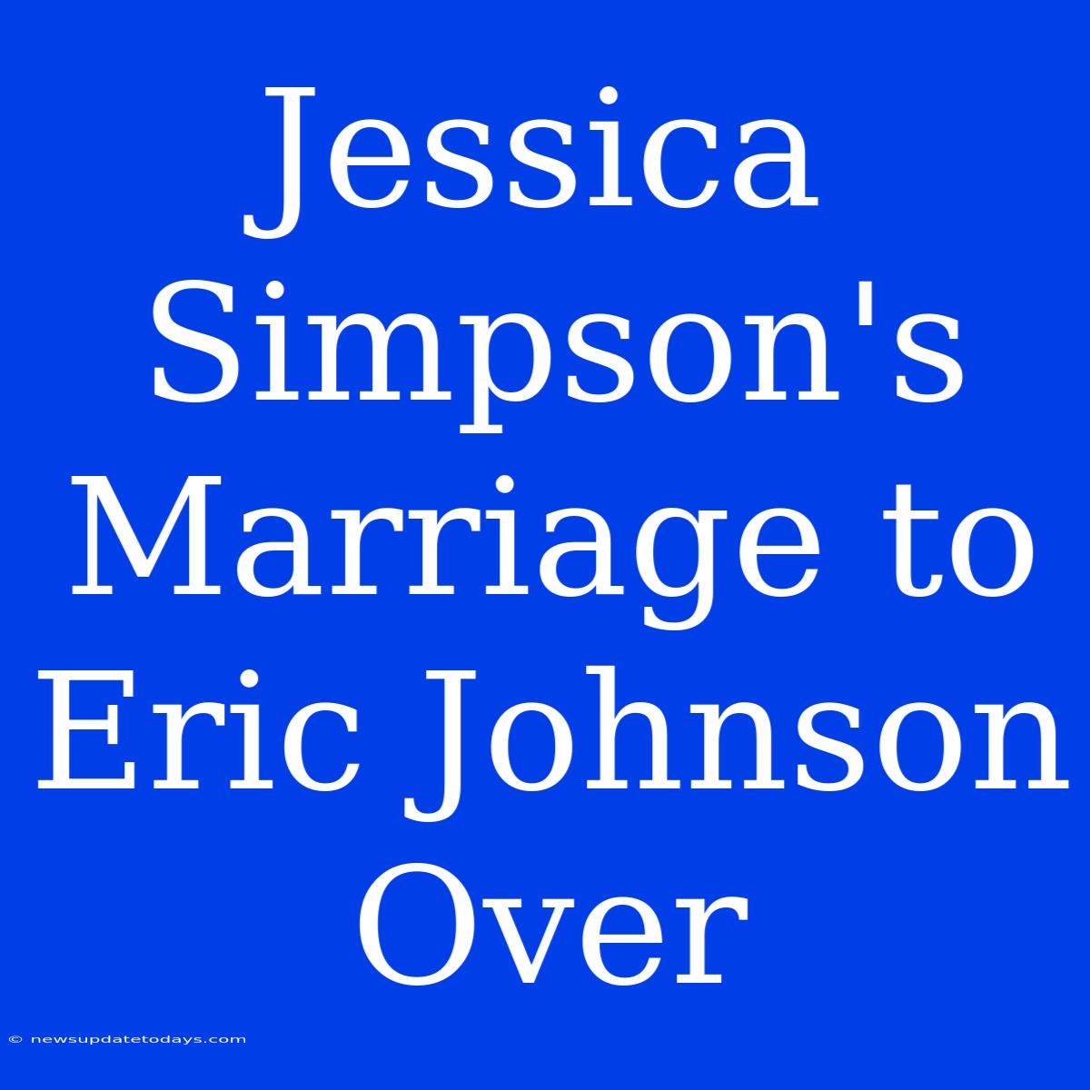 Jessica Simpson's Marriage To Eric Johnson Over