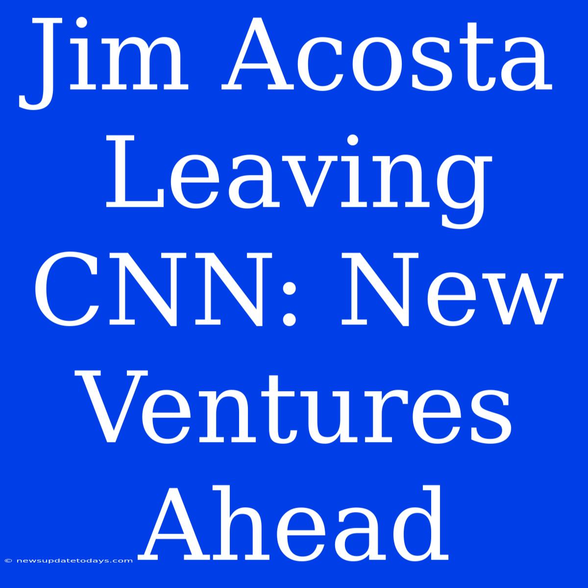 Jim Acosta Leaving CNN: New Ventures Ahead