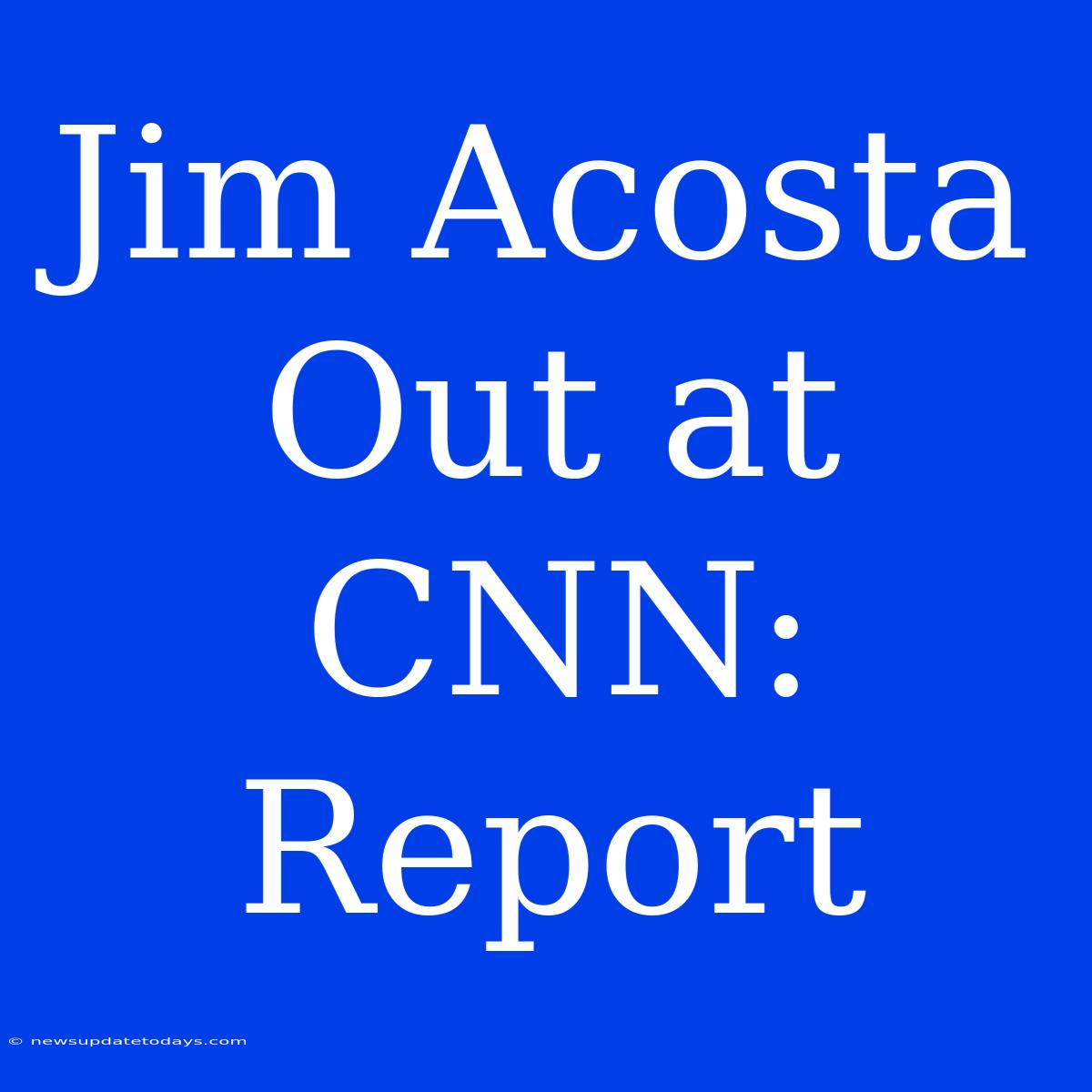 Jim Acosta Out At CNN: Report