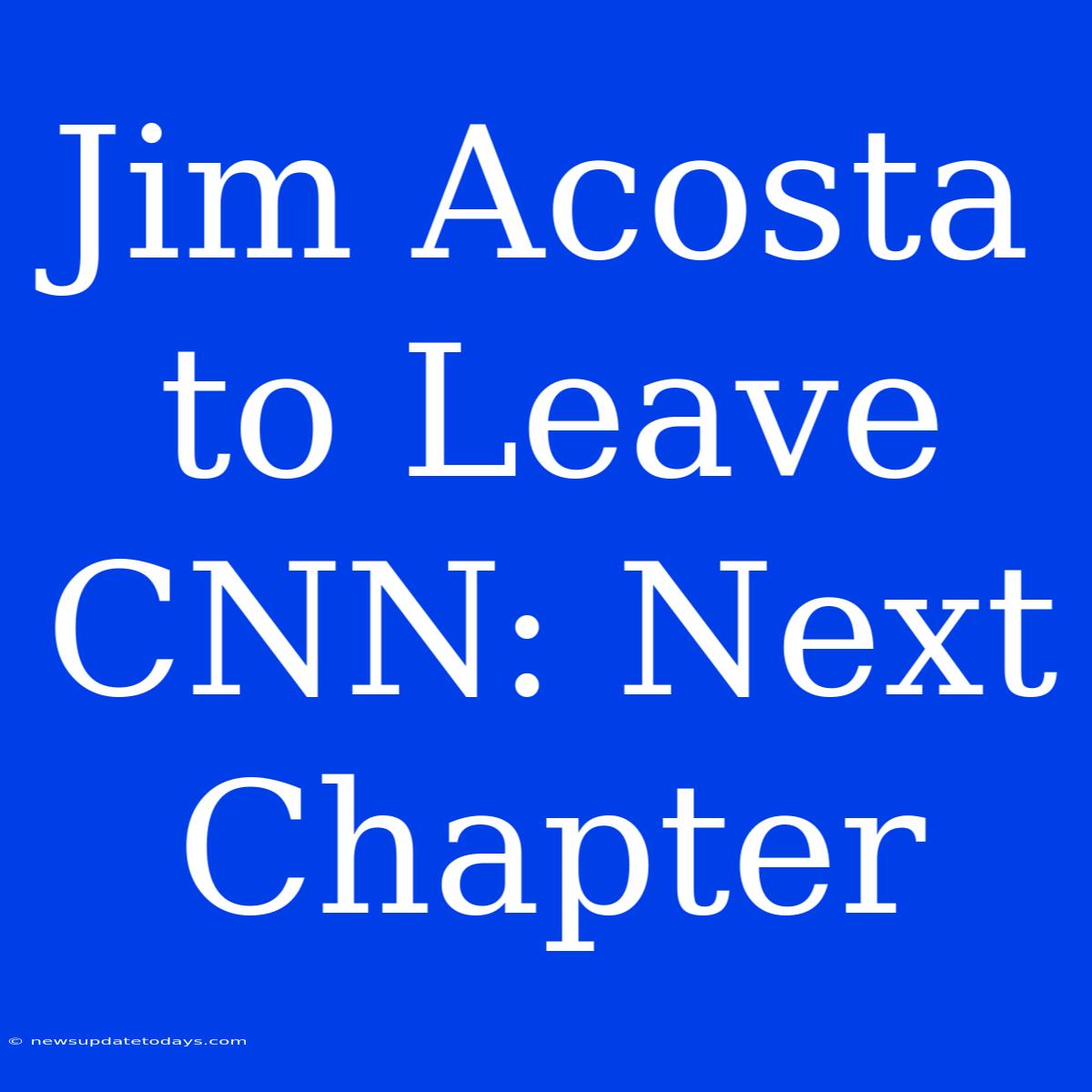 Jim Acosta To Leave CNN: Next Chapter