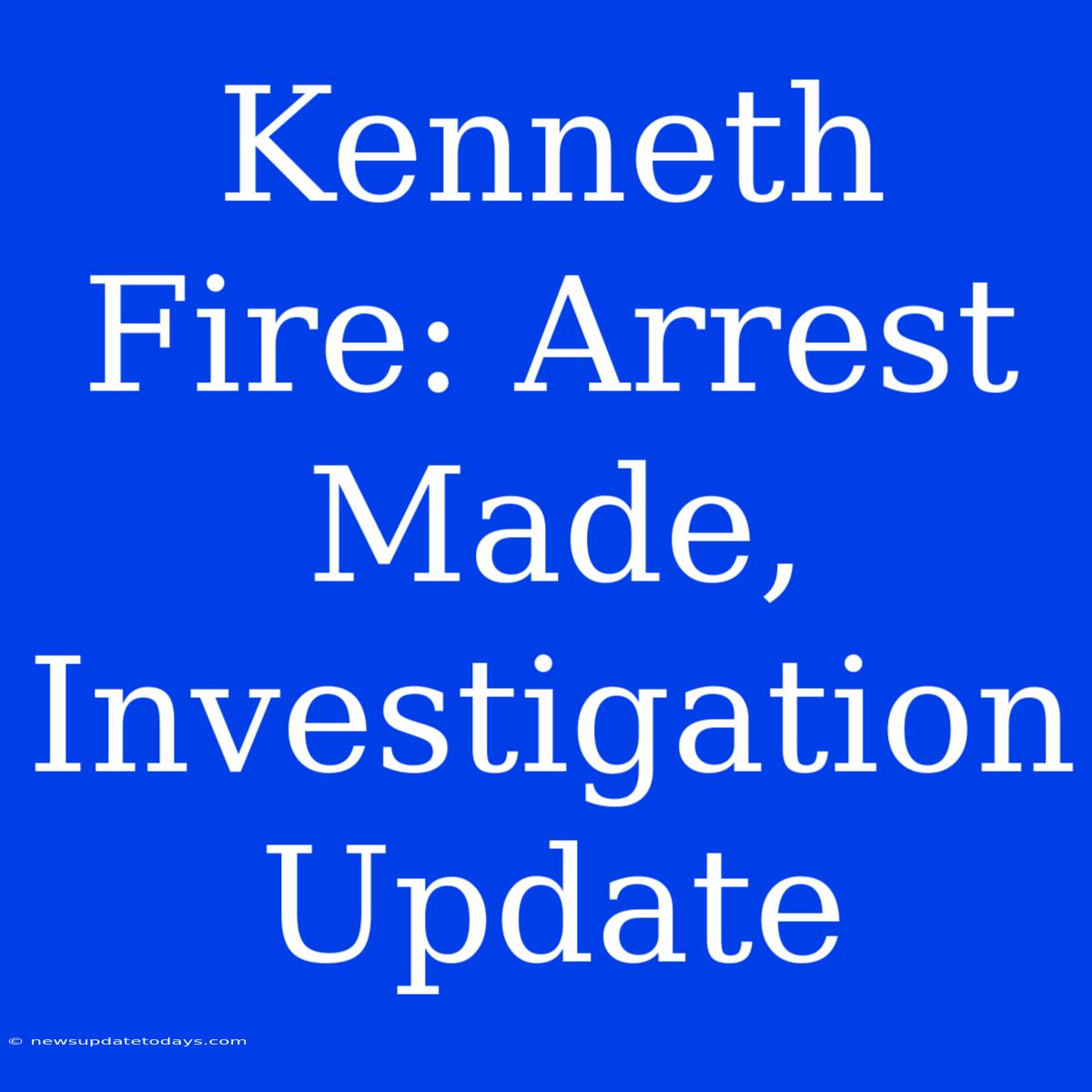 Kenneth Fire: Arrest Made, Investigation Update