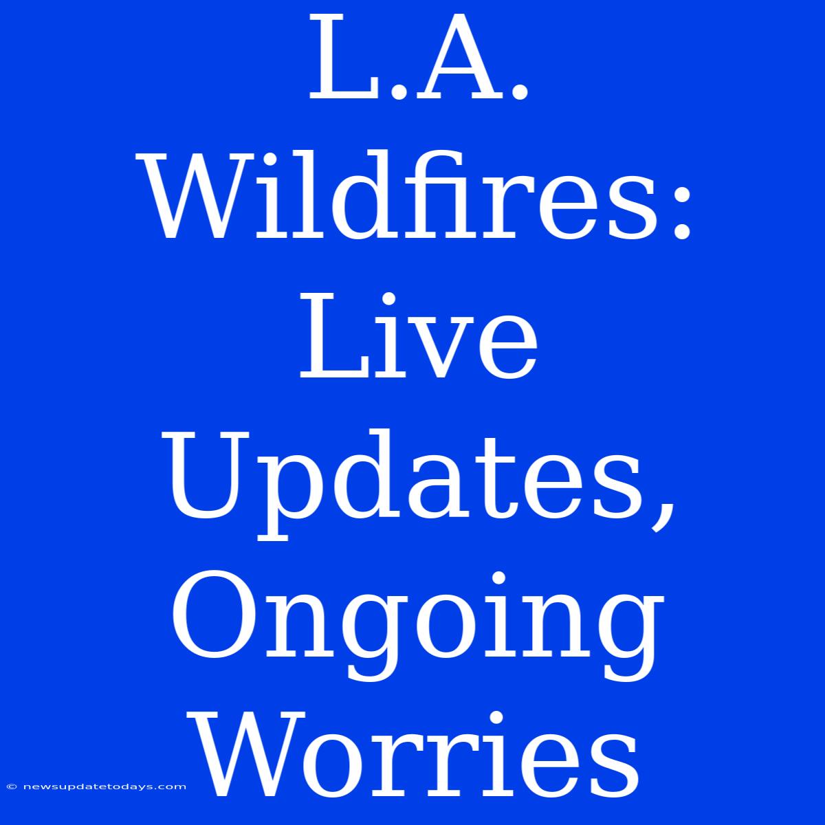 L.A. Wildfires: Live Updates, Ongoing Worries