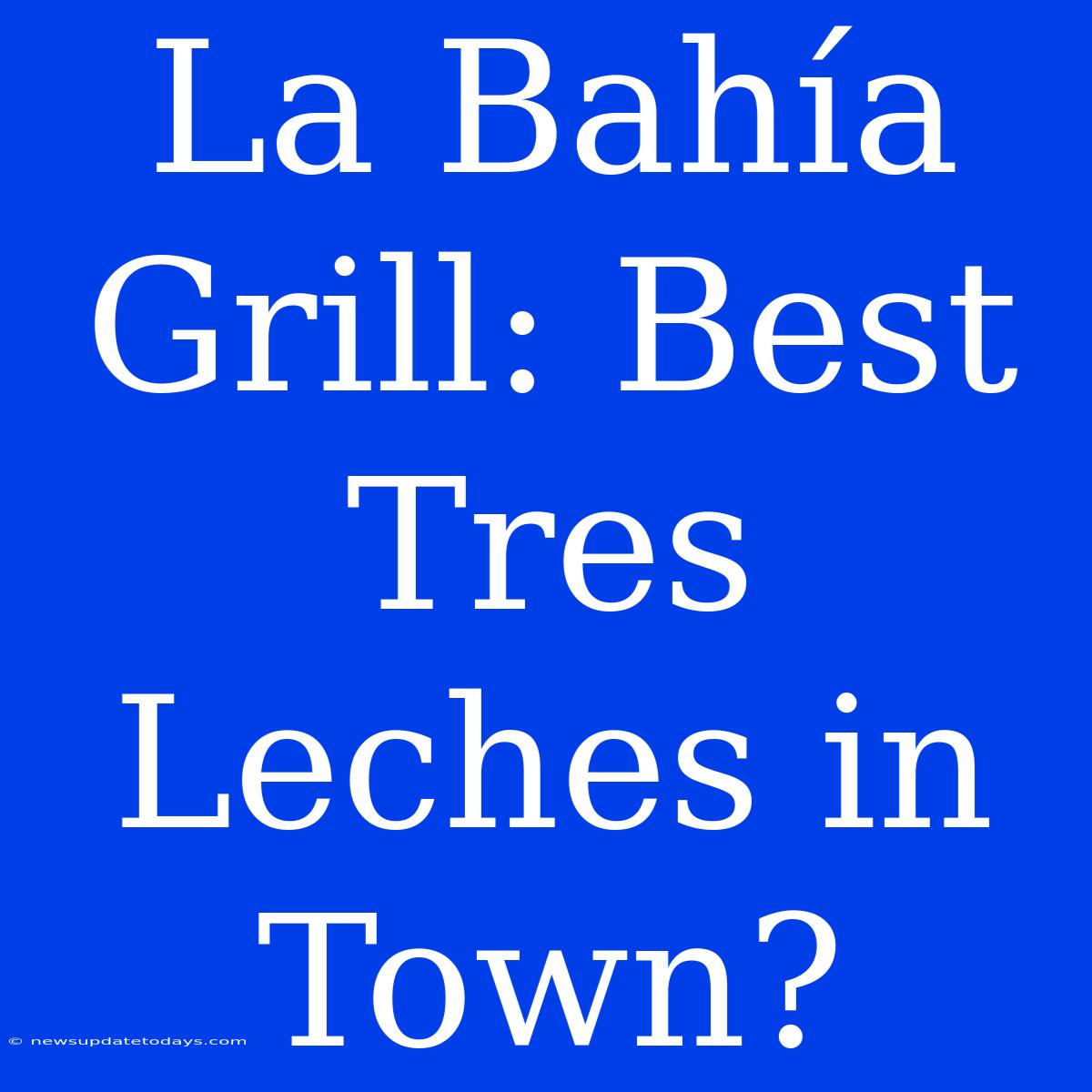 La Bahía Grill: Best Tres Leches In Town?