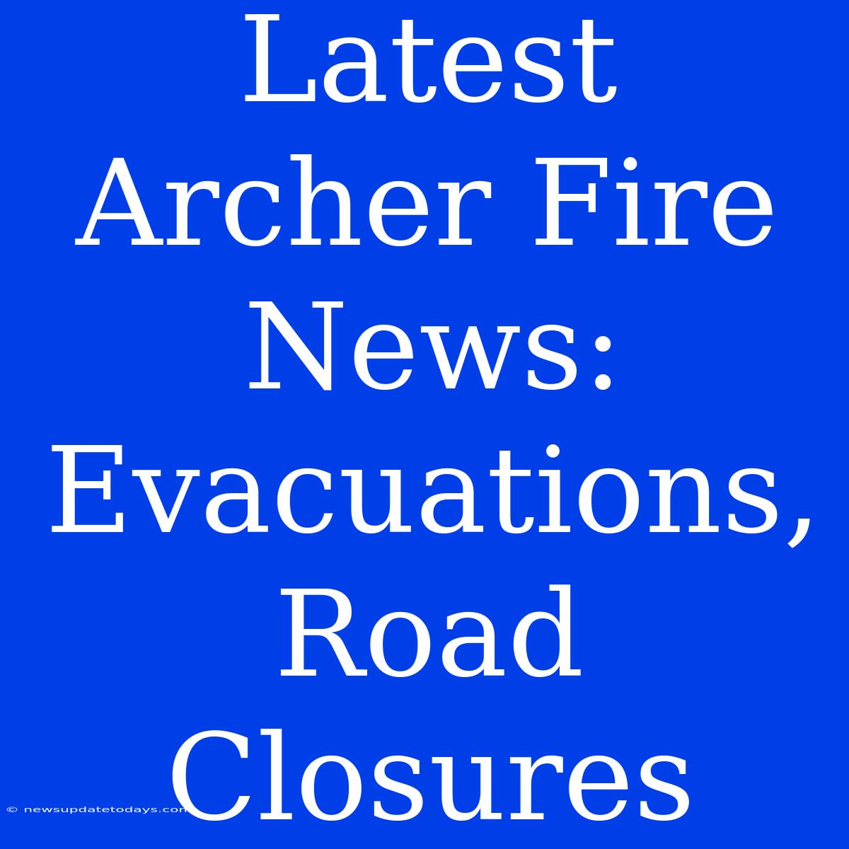 Latest Archer Fire News: Evacuations, Road Closures