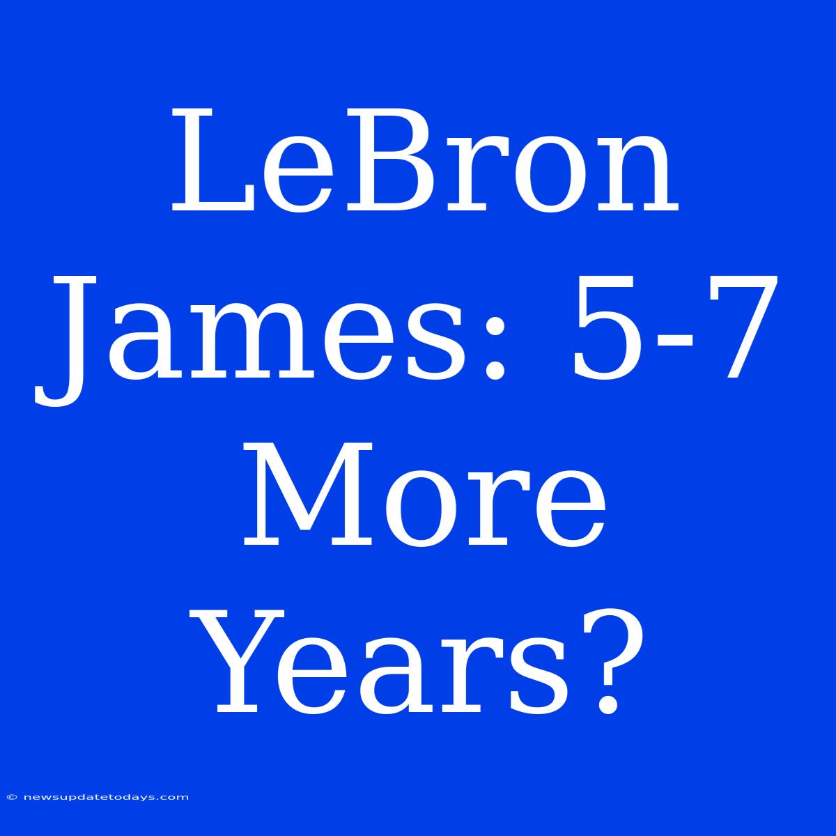 LeBron James: 5-7 More Years?