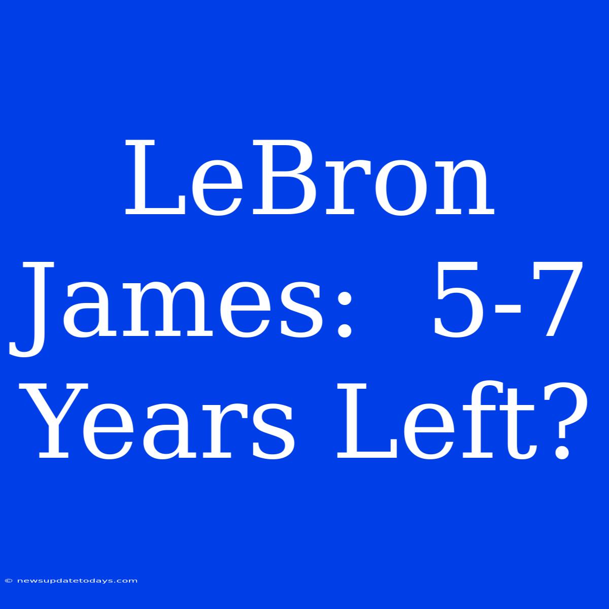 LeBron James:  5-7 Years Left?