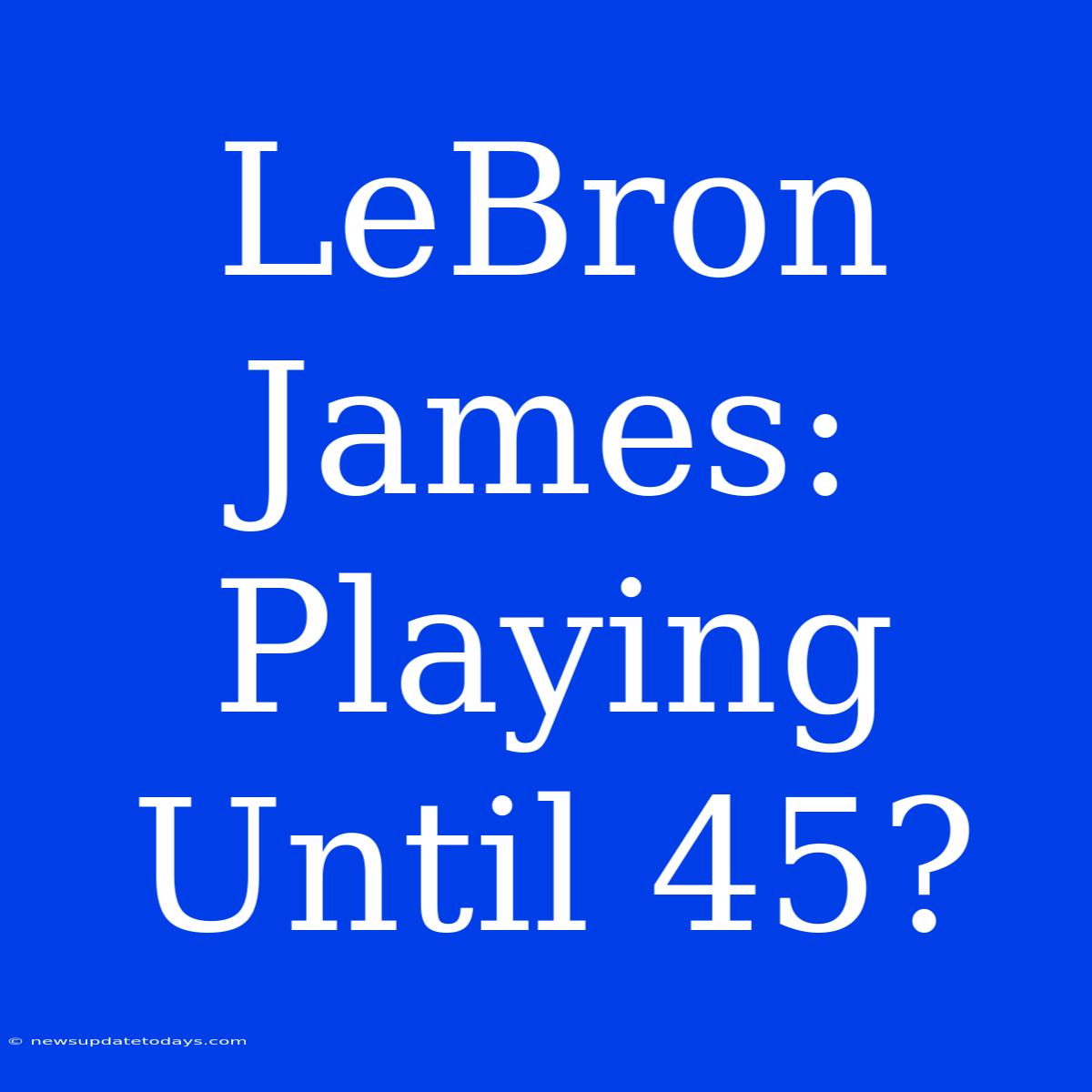 LeBron James:  Playing Until 45?