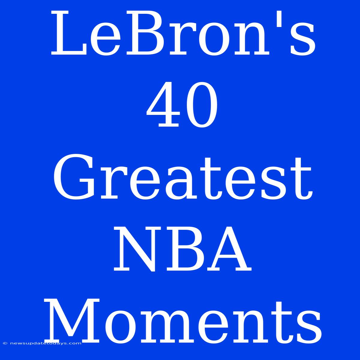 LeBron's 40 Greatest NBA Moments