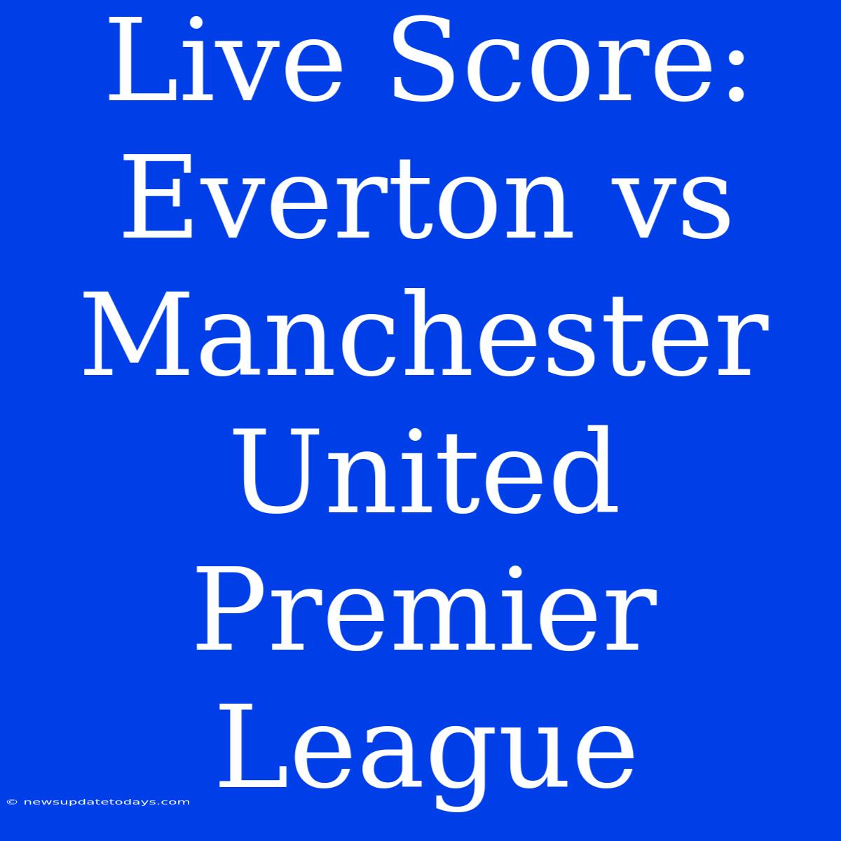 Live Score: Everton Vs Manchester United Premier League